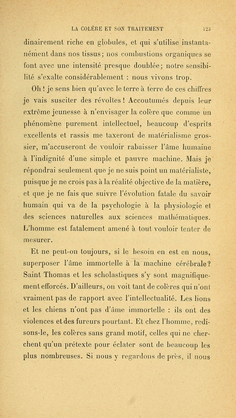 dinairement riche en globules, et qui s'utilise instanta- nément dans nos tissus; nos combustions organiques se font avec une intensité presque doublée; notre sensibi- lité s'exalte considérablement : nous vivons trop. Oh ! je sens bien qu'avec le terre à terre de ces chiffres je vais susciter des révoltes ! Accoutumés depuis leur extrême jeunesse à n'envisager la colère que comme un phénomène purement intellectuel, beaucoup d'esprits excellents et rassis me taxeront de matérialisme gros- sier, m'accuseront de vouloir rabaisser l'âme humaine à l'indignité d'une simple et pauvre machine. Mais je répondrai seulement que je ne suis point un matérialiste, puisque je ne crois pas à la réahté objective de la matière, et que je ne fais que suivre l'évolution fatale du savoir humain qui va de la psychologie à la physiologie et des sciences naturelles aux sciences mathématiques. L'homme est fatalement amené à tout vouloir tenter de mesurer. Et ne peut-on toujours, si le besoin en est en nous, superposer l'âme immortelle à la machine cérébrale? Saint Thomas et les scholastiques s'y sont magnifique- ment efforcés. D'ailleurs, on voit tant de colères qui n'ont vraiment pas de rapport avec l'intellectualité. Les lions et les chiens n'ont pas d'âme immortelle : ils ont des violences et des fureurs pourtant. Et chez l'homme, redi- sons-le, les colères sans grand motif, celles qui ne cher- chent qu'un prétexte pour éclater sont de beaucoup les plus nombreuses. Si nous y regardons de près, il nous