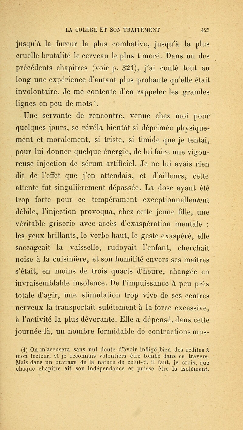 jusqu'à la fureur la plus combative, jusqu'à la plus cruelle brutalité le cerveau le plus timoré. Dans un des précédents chapitres (voir p. 321), j'ai conté tout au long- une expérience d'autant plus probante qu'elle était involontaire. Je me contente d'en rappeler les grandes lignes en peu de mots *. Une servante de rencontre, venue chez moi pour quelques jours, se révéla bientôt si déprimée physique- ment et moralement, si triste, si timide que je tentai, pour lui donner quelque énergie, de lui faire une vigou- reuse injection de sérum artificiel. Je ne lui avais rien dit de l'effet que j'en attendais, et d'ailleurs, cette attente fut singulièrement dépassée. La dose ayant été trop forte pour ce tempérament exceptionnellem^jnt débile, l'injection provoqua, chez cette jeune fille, une véritable griserie avec accès d'exaspération mentale : les yeux brillants, le verbe haut, le geste exaspéré, elle saccageait la vaisselle, rudoyait l'enfant, cherchait noise à la cuisinière, et son humilité envers ses maîtres s'était, en moins de trois quarts d'heure, changée en invraisemblable insolence. De l'impuissance à peu près totale d'agir, une stimulation trop vive de ses centres nerveux la transportait subitement à la force excessive, à l'activité la plus dévorante. Elle a dépensé, dans cette journée-là, un nombre formidable de contractions mus- (1) On m'accusera sans nul doute (iavoir infligé bien des redites à mon lecteur, et je reconnais volontiers être tombé dans ce travers. Mais dans un ouvrage de la nature de celui-ci, il faut, je crois, que chaque chapitre ait son indépendance et puisse être lu isolément.