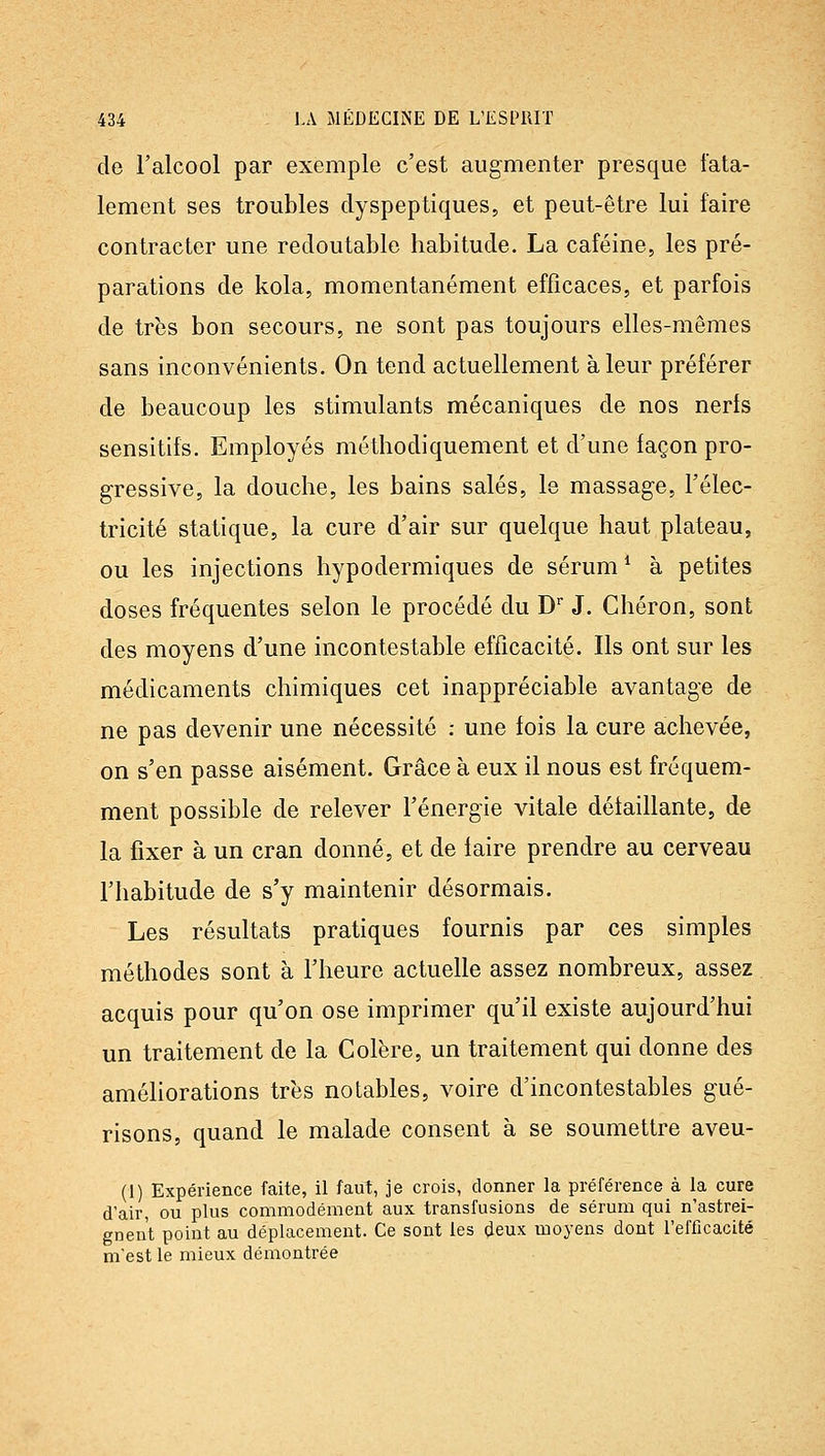 de l'alcool par exemple c'est augmenter presque fata- lement ses troubles dyspeptiques, et peut-être lui faire contracter une redoutable habitude. La caféine, les pré- parations de kola, momentanément efficaces, et parfois de très bon secours, ne sont pas toujours elles-mêmes sans inconvénients. On tend actuellement à leur préférer de beaucoup les stimulants mécaniques de nos nerfs sensitifs. Employés méthodiquement et d'une façon pro- gressive, la douche, les bains salés, le massage, l'élec- tricité statique, la cure d'air sur quelque haut plateau, ou les injections hypodermiques de sérum ^ à petites doses fréquentes selon le procédé du D J. Chéron, sont des moyens d'une incontestable efficacité. Ils ont sur les médicaments chimiques cet inappréciable avantage de ne pas devenir une nécessité : une fois la cure achevée, on s'en passe aisément. Grâce à eux il nous est fréquem- ment possible de relever l'énergie vitale détaillante, de la fixer à un cran donné, et de iaire prendre au cerveau l'habitude de s'y maintenir désormais. Les résultats pratiques fournis par ces simples méthodes sont à l'heure actuelle assez nombreux, assez acquis pour qu'on ose imprimer qu'il existe aujourd'hui un traitement de la Colère, un traitement qui donne des améliorations très notables, voire d'incontestables gué- risons, quand le malade consent à se soumettre aveu- (1) Expérience faite, il faut, je crois, donner la préférence à la cure d'air, ou plus commodément aux transfusions de sérum qui n'astrei- gnent point au déplacement. Ce sont les deux moyens dont l'efficacité m'est le mieux démontrée