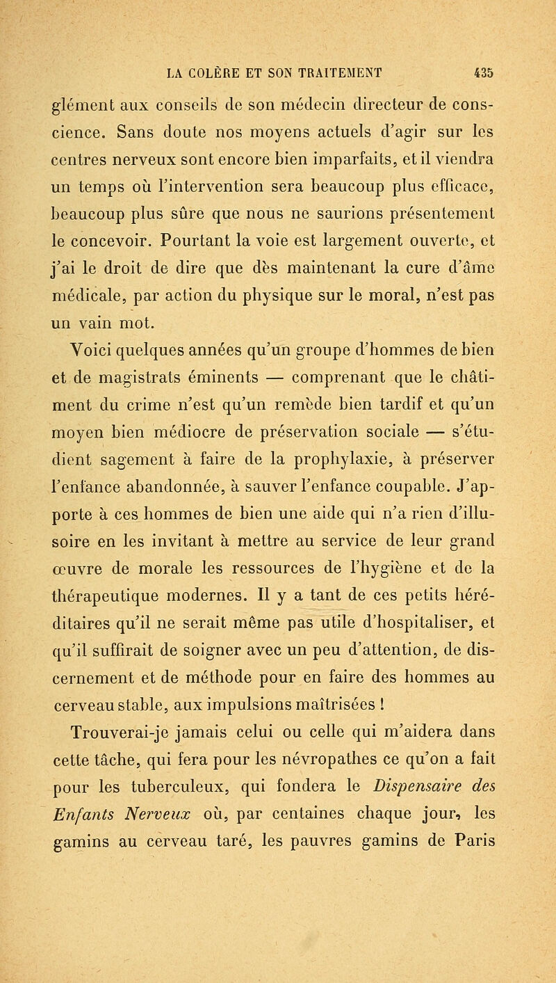 glément aux conseils de son médecin directeur de cons- cience. Sans doute nos moyens actuels d'agir sur les centres nerveux sont encore bien imparfaits, et il viendra un temps oii l'intervention sera beaucoup plus efficace, beaucoup plus sûre que nous ne saurions présentement le concevoir. Pourtant la voie est largement ouverte, et j'ai le droit de dire que dès maintenant la cure d'âme médicale, par action du physique sur le moral, n'est pas un vain mot. Voici quelques années qu'un groupe d'hommes de bien et de magistrats éminents — comprenant que le châti- ment du crime n'est qu'un remède bien tardif et qu'un moyen bien médiocre de préservation sociale — s'étu- dient sagement à faire de la prophylaxie, à préserver l'enfance abandonnée, à sauver l'enfance coupable. J'ap- porte à ces hommes de bien une aide qui n'a rien d'illu- soire en les invitant à mettre au service de leur grand oeuvre de morale les ressources de l'hygiène et de la thérapeutique modernes. Il y a tant de ces petits héré- ditaires qu'il ne serait même pas utile d'hospitaliser, et qu'il suffirait de soigner avec un peu d'attention, de dis- cernement et de méthode pour en faire des hommes au cerveau stable, aux impulsions maîtrisées ! Trouverai-je jamais celui ou celle qui m'aidera dans cette tâche, qui fera pour les névropathes ce qu'on a fait pour les tuberculeux, qui fondera le Dispensaire des Enfants Nerveux où, par centaines chaque jour, les gamins au cerveau taré, les pauvres gamins de Paris