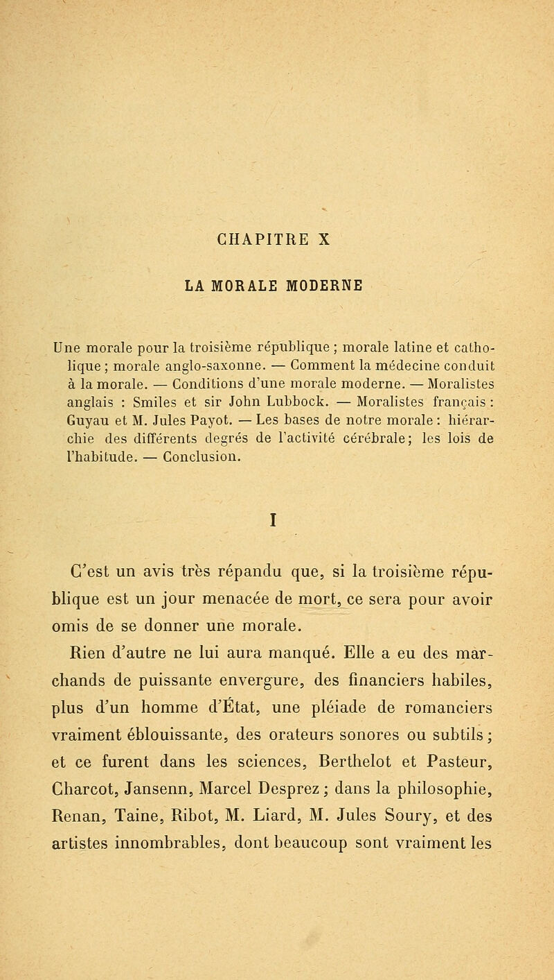 CHAPITRE X LA MORALE MODERNE Une morale pour la troisième république ; morale latine et catho- lique ; morale anglo-saxonne. — Comment la médecine conduit à la morale. — Conditions d'une morale moderne. — Moralistes anglais : Smiles et sir John Lubbock. — Moralistes français : Guyau et M. Jules Payot. — Les bases de notre morale : hiérar- chie des différents degrés de l'activité cérébrale; les lois de l'habitude. — Conclusion. I C'est un avis très répandu que, si la troisième répu- blique est un jour menacée de mort, ce sera pour avoir omis de se donner une morale. Rien d'autre ne lui aura manqué. Elle a eu des mar- chands de puissante envergure, des financiers habiles, plus d'un homme d'État, une pléiade de romanciers vraiment éblouissante, des orateurs sonores ou subtils ; et ce furent dans les sciences, Berthelot et Pasteur, Charcot, Jansenn, Marcel Desprez ; dans la philosophie, Renan, Taine, Ribot, M. Liard, M. Jules Soury, et des artistes innombrables, dont beaucoup sont vraiment les