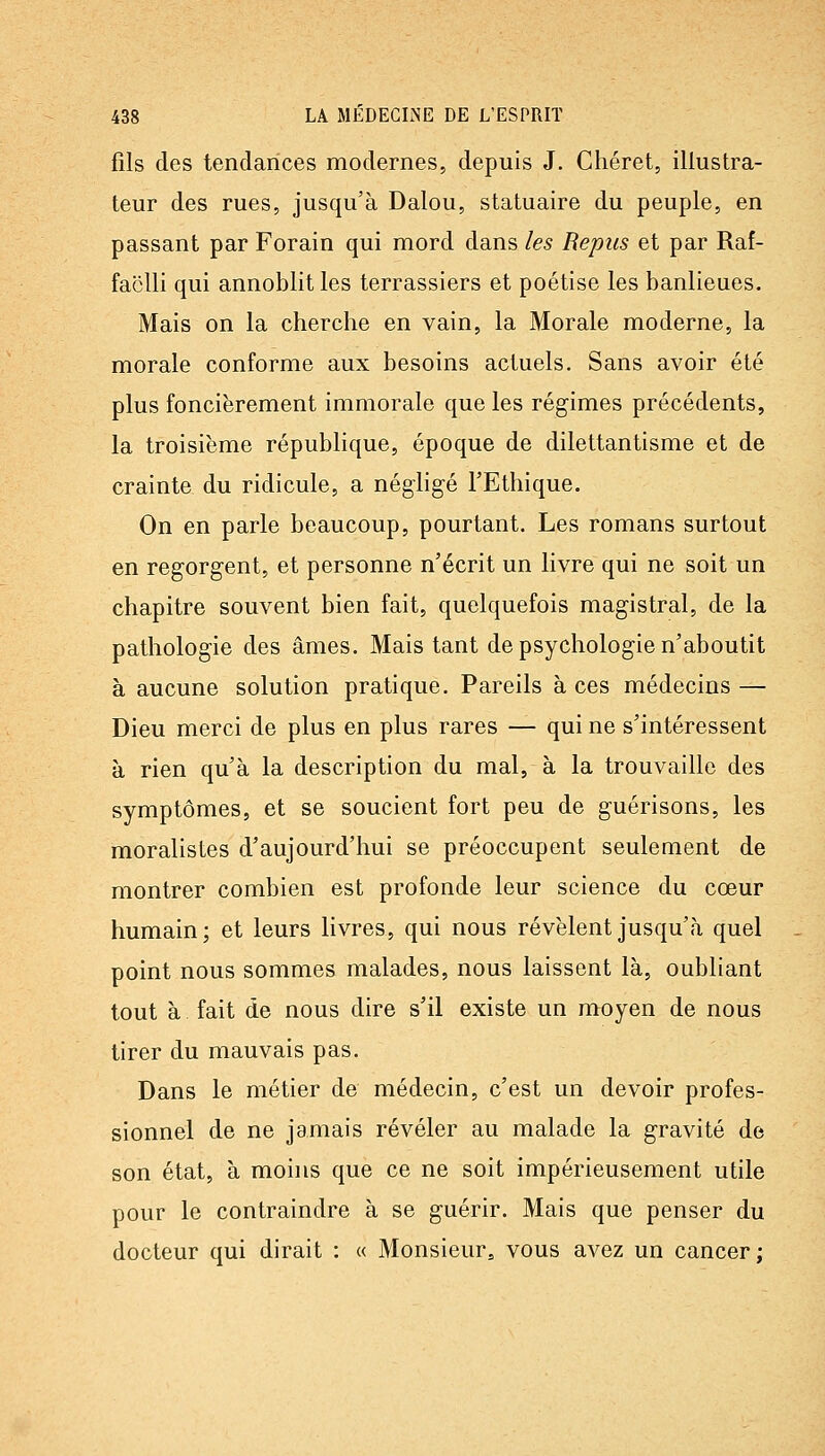 fils des tendances modernes, depuis J. Chéret, illustra- teur des rues, jusqu'à Dalou, statuaire du peuple, en passant par Forain qui mord dans les Repus et par Raf- faclli qui annoblitles terrassiers et poétise les banlieues. Mais on la cherche en vain, la Morale moderne, la morale conforme aux besoins actuels. Sans avoir été plus foncièrement immorale que les régimes précédents, la troisième république, époque de dilettantisme et de crainte du ridicule, a négligé l'Ethique. On en parle beaucoup, pourtant. Les romans surtout en regorgent, et personne n'écrit un livre qui ne soit un chapitre souvent bien fait, quelquefois magistral, de la pathologie des âmes. Mais tant de psychologie n'aboutit à aucune solution pratique. Pareils à ces médecins — Dieu merci de plus en plus rares — qui ne s'intéressent à rien qu'à la description du mal, à la trouvaille des symptômes, et se soucient fort peu de guérisons, les moralistes d'aujourd'hui se préoccupent seulement de montrer combien est profonde leur science du cœur humain; et leurs livres, qui nous révèlent jusqu'à quel point nous sommes malades, nous laissent là, oubliant tout à fait de nous dire s'il existe un moyen de nous tirer du mauvais pas. Dans le métier de médecin, c'est un devoir profes- sionnel de ne jamais révéler au malade la gravité de son état, à moins que ce ne soit impérieusement utile pour le contraindre à se guérir. Mais que penser du docteur qui dirait : « Monsieur, vous avez un cancer;