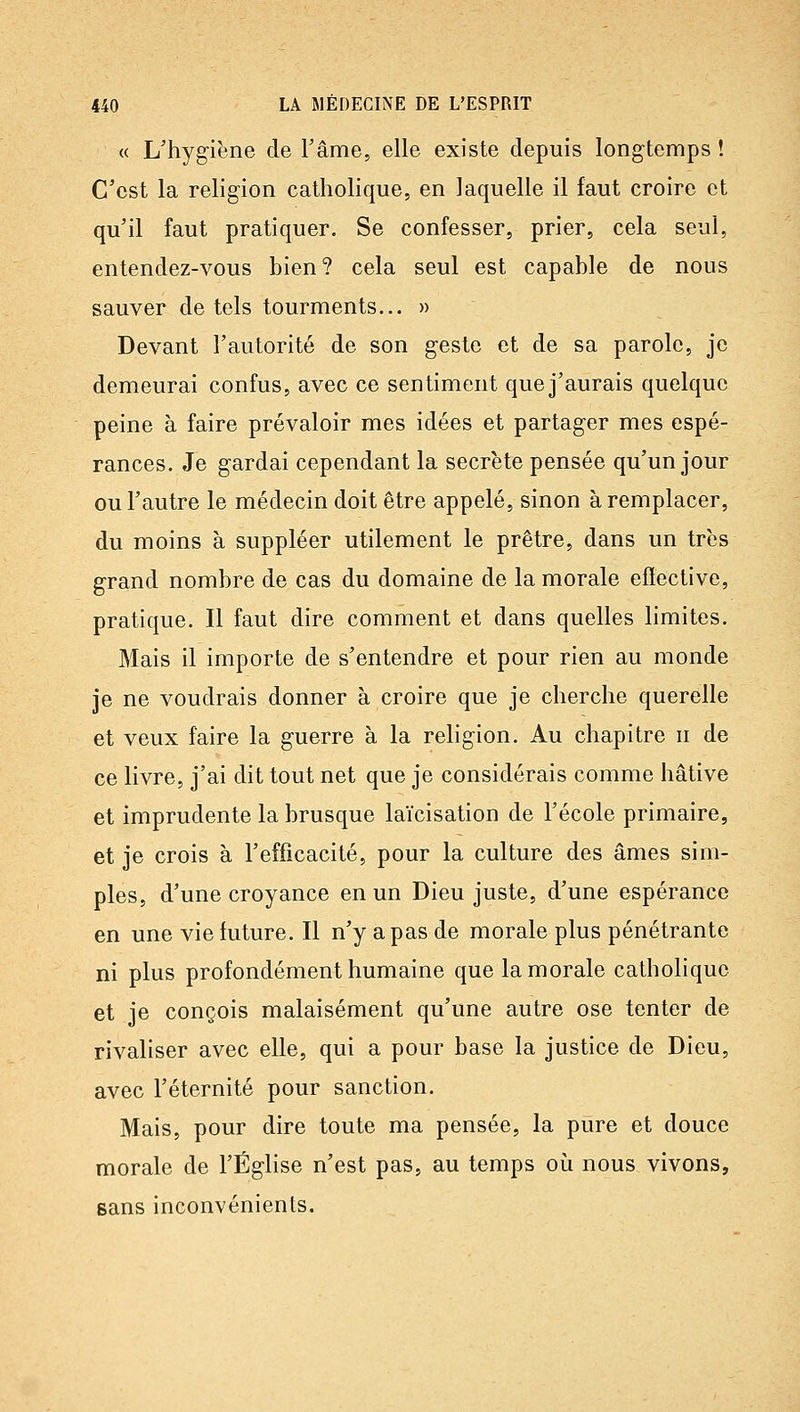 « L'hygiène de Fâme, elle existe depuis longtemps ! C'est la religion catholique, en laquelle il faut croire et qu'il faut pratiquer. Se confesser, prier, cela seul, entendez-vous bien? cela seul est capable de nous sauver de tels tourments... » Devant l'autorité de son geste et de sa parole, je demeurai confus, avec ce sentiment que j'aurais quelque peine à faire prévaloir mes idées et partager mes espé- rances. Je gardai cependant la secrète pensée qu'un jour ou l'autre le médecin doit être appelé, sinon à remplacer, du moins à suppléer utilement le prêtre, dans un très grand nombre de cas du domaine de la morale effective, pratique. Il faut dire comment et dans quelles limites. Mais il importe de s'entendre et pour rien au monde je ne voudrais donner à croire que je cherche querelle et veux faire la guerre à la religion. Au chapitre ii de ce livre, j'ai dit tout net que je considérais comme hâtive et imprudente la brusque laïcisation de l'école primaire, et je crois à l'efficacité, pour la culture des âmes sim- ples, d'une croyance en un Dieu juste, d'une espérance en une vie future. Il n'y a pas de morale plus pénétrante ni plus profondément humaine que la morale catholique et je conçois malaisément qu'une autre ose tenter de rivaliser avec elle, qui a pour base la justice de Dieu, avec l'éternité pour sanction. Mais, pour dire toute ma pensée, la pure et douce morale de l'ÉgHsc n'est pas, au temps où nous vivons, sans inconvénients.