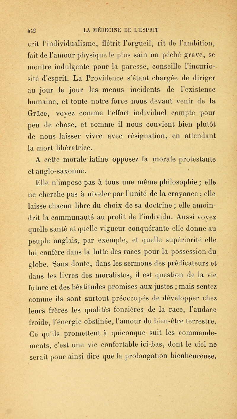 crit l'individualisme, flétrit l'orgueil, rit de l'ambition, fait de l'amour physique le plus sain un péché grave, se montre indulgente pour la paresse, conseille l'incurio- sité d'esprit. La Providence s'étant chargée de diriger au jour le jour les menus incidents de l'existence humaine, et toute notre force nous devant venir de la Grâce, voyez comme l'effort individuel compte pour peu de chose, et comme il nous convient bien plutôt de nous laisser vivre avec résignation, en attendant la mort libératrice. A cette morale latine opposez la morale protestante et anglo-saxonne. Elle n'impose pas à tous une même philosophie ; elle ne cherche pas à niveler par l'unité de la croyance ; elle laisse chacun libre du choix de sa doctrine; elle amoin- drit la communauté au profit de l'individu. Aussi voyez quelle santé et quelle vigueur conquérante elle donne au peuple anglais, par exemple, et quelle supériorité elle lui confère dans la lutte des races pour la possession du globe. Sans doute, dans les sermons des prédicateurs et dans les livres des moralistes, il est question de la vie future et des béatitudes promises aux justes ; mais sentez comme ils sont surtout préoccupés de développer chez leurs frères les qualités foncières de la race, l'audace froide, l'énergie obstinée, l'amour du bien-être terrestre. Ce qu'ils promettent à quiconque suit les commande- ments, c'est une vie confortable ici-bas, dont le ciel ne serait pour ainsi dire que la prolongation bienheureuse.