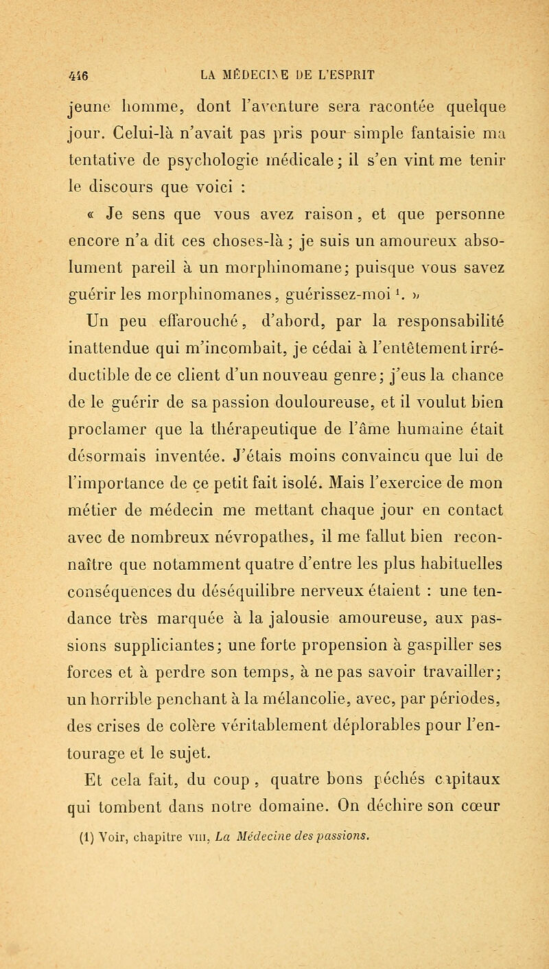 jeune homme, dont l'aventure sera racontée quelque jour. Celui-là n'avait pas pris pour simple fantaisie ma tentative de psychologie médicale ; il s'en vint me tenir le discours que voici : « Je sens que vous avez raison, et que personne encore n'a dit ces choses-là ; je suis un amoureux abso- lument pareil à un morphinomane; puisque vous savez guérir les morphinomanes, guérissez-moi K » Un peu effarouché, d'abord, par la responsabilité inattendue qui m'incombait, je cédai à l'entêtement irré- ductible de ce client d'un nouveau genre ; j'eus la chance de le guérir de sa passion douloureuse, et il voulut bien proclamer que la thérapeutique de l'âme humaine était désormais inventée. J'étais moins convaincu que lui de l'importance de ce petit fait isolé. Mais l'exercice de mon métier de médecin me mettant chaque jour en contact avec de nombreux névropathes, il me fallut bien recon- naître que notamment quatre d'entre les plus habituelles conséquences du déséquilibre nerveux étaient : une ten- dance très marquée à la jalousie amoureuse, aux pas- sions suppliciantes; une forte propension à gaspiller ses forces et à perdre son temps, à ne pas savoir travailler; un horrible penchant à la mélancolie, avec, par périodes, des crises de colère véritablement déplorables pour l'en- tourage et le sujet. Et cela fait, du coup , quatre bons péchés capitaux qui tombent dans notre domaine. On déchire son cœur (1) Voir, chapitre viii, La Médecine des passions.