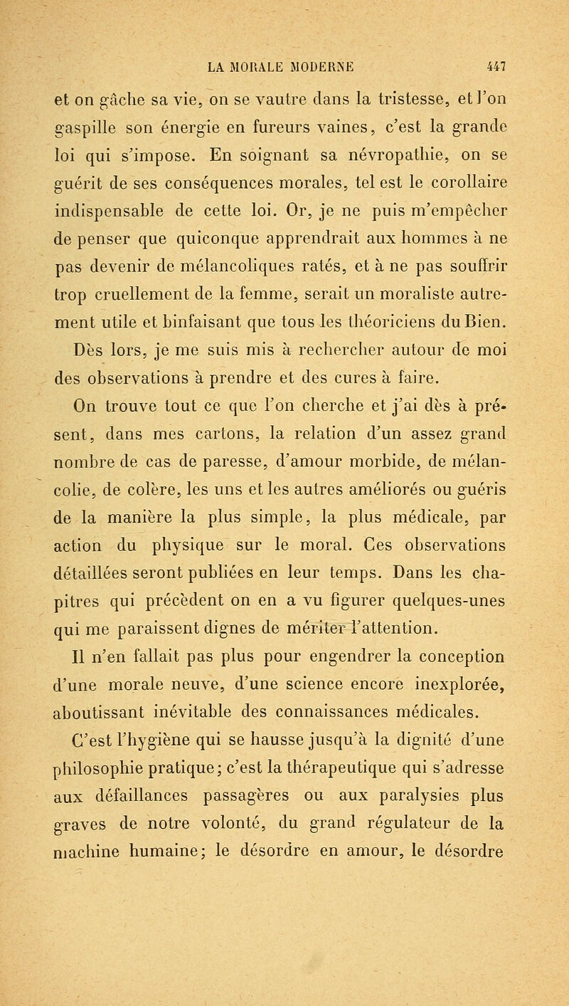 et on g'âche sa vie, on se vautre dans la tristesse, et l'on g-aspille son énergie en fureurs vaines, c'est la grande loi qui s'impose. En soignant sa névropatliie, on se guérit de ses conséquences morales, tel est le corollaire indispensable de cette loi. Or, je ne puis m'empêcher de penser que quiconque apprendrait aux hommes à ne pas devenir de mélancoliques ratés, et à ne pas souffrir trop cruellement de la femme, serait un moraliste autre- ment utile et binfaisant que tous les théoriciens du Bien. Dès lors, je me suis mis à rechercher autour de moi des observations à prendre et des cures à faire. On trouve tout ce que l'on cherche et j'ai dès à pré- sent, dans mes cartons, la relation d'un assez grand nombre de cas de paresse, d'amour morbide, de mélan- colie, de colère, les uns et les autres améliorés ou guéris de la manière la plus simple, la plus médicale, par action du physique sur le moral. Ces observations détaillées seront publiées en leur temps. Dans les cha- pitres qui précèdent on en a vu figurer quelques-unes qui me paraissent dignes de mériter l'attention. Il n'en fallait pas plus pour engendrer la conception d'une morale neuve, d'une science encore inexplorée, aboutissant inévitable des connaissances médicales. C'est l'hygiène qui se hausse jusqu'à la dignité d'une philosophie pratique; c'est la thérapeutique qui s'adresse aux défaillances passagères ou aux paralysies plus graves de notre volonté, du grand régulateur de la machine humaine; le désordre en amour, le désordre