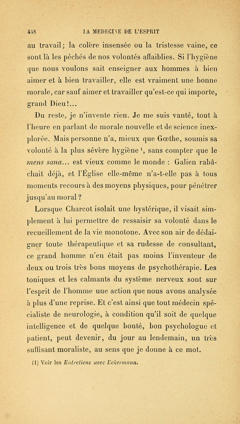 au travail; la colère insensée ou la tristesse vaine, ce sont là les péchés de nos volontés affaiblies. Si l'hygiène que nous voulons sait enseigner aux hommes à bien aimer et à bien travailler, elle est vraiment une bonne morale, car sauf aimer et travailler qu'est-ce qui importe, grand Dieu!... Du reste, je n'invente rien. Je me suis vanté, tout à l'heure en parlant de morale nouvelle et de science inex- plorée. Mais personne n'a, mieux que Gœthe, soumis sa volonté à la plus sévère hygiène ^ sans compter que le 77îens sana... est vieux comme le monde : Galien rabâ- chait déjà, et l'Église elle-même n'a-t-elle pas à tous moments recours à des moyens physiques, pour pénétrer jusqu'au moral ? Lorsque Charcot isolait une hystérique, il visait sim- plement à lui permettre de ressaisir sa volonté dans le recueillement de la vie monotone. Avec son air de dédai- gner toute thérapeutique et sa rudesse de consultant, ce grand homme n'en était pas moins l'inventeur de deux ou trois très bons moyens de psychothérapie. Les toniques et les calmants du système nerveux sont sur l'esprit de l'homme une action que nous avons analysée à plus d'une reprise. Et c'est ainsi que tout médecin spé- ciahste de neurologie, à condition qu'il soit de quelque intelligence et de quelque bonté, bon psychologue et patient, peut devenir, du jour au lendemain, un très suffisant moraliste, au sens que je donne à ce mot. (1) Voir les Entreliens avec Eckennann.