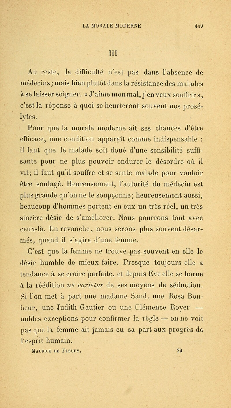 TII Au reste, la difficulté n'est pas dans l'absence de médecins; mais bien plutôt dans la résistance des malades à se laisser soigner. « J'aime mon mal, j'en veux souffrir », c'est la réponse à quoi se heurteront souvent nos prosé- lytes. Pour que la morale moderne ait ses chances d'être efficace, une condition apparaît comme indispensable : il faut que le malade soit doué d'une sensibilité suffi- sante pour ne plus pouvoir endurer le désordre oii il vit; il faut qu'il souffre et se sente malade pour vouloir être soulagé. Heureusement, l'autorité du médecin est plus grande qu'on ne le soupçonne; heureusement aussi, beaucoup d'hommes portent en eux un très réel, un très sincère désir de s'améliorer. Nous pourrons tout avec ceux-là. En revanche, nous serons plus souvent désar- més, quand il s'agira d'une femme. C'est que la femme ne trouve pas souvent en elle le désir humble de mieux faire. Presque toujours elle a tendance à se croire parfaite, et depuis Eve elle se borne à la réédition ne varietur de ses moyens de séduction. Si l'on met à part une madame Sand, une Rosa Bon- heur, une Judith Gautier ou une Clémence Royer — nobles exceptions pour confirmer la règle — on ne voit pas que la femme ait jamais eu sa part aux progrès de resprit liumain. Maurice de Fleury. 29