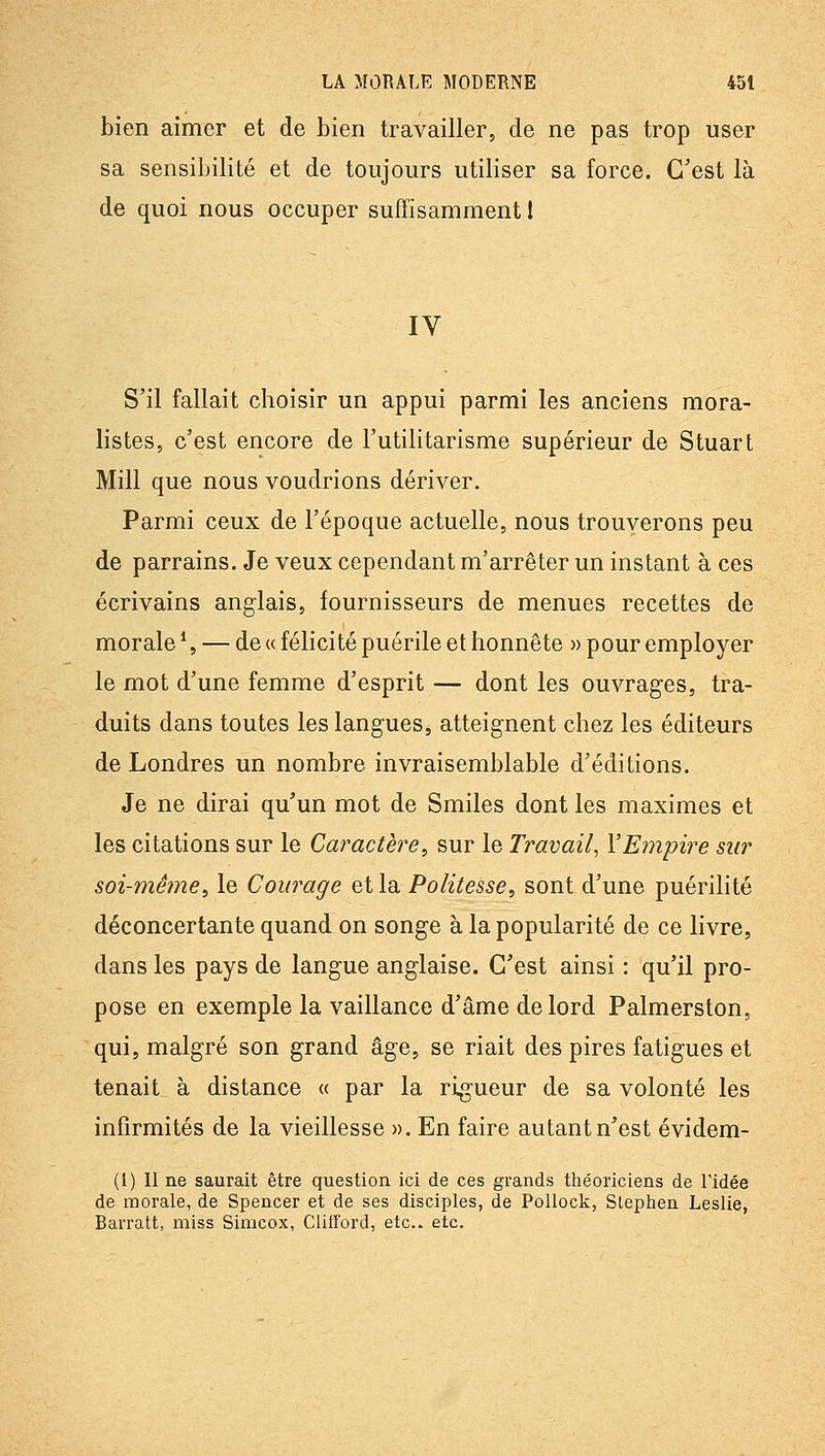 bien aimer et de bien travailler, de ne pas trop user sa sensibilité et de toujours utiliser sa force. C'est là de quoi nous occuper suffisamment! IV S'il fallait choisir un appui parmi les anciens mora- listes, c'est encore de l'utilitarisme supérieur de Stuart Mill que nous voudrions dériver. Parmi ceux de l'époque actuelle, nous trouverons peu de parrains. Je veux cependant m'arrêter un instant à ces écrivains anglais, fournisseurs de menues recettes de morale \ — de « félicité puérile et honnête » pour employer le mot d'une femme d'esprit — dont les ouvrages, tra- duits dans toutes les langues, atteignent chez les éditeurs de Londres un nombre invraisemblable d'éditions. Je ne dirai qu'un mot de Smiles dont les maximes et les citations sur le Caractère, sur le Travail^ VEmpire sur soi-même, le Courage et la Politesse, sont d'une puérilité déconcertante quand on songe à la popularité de ce livre, dans les pays de langue anglaise. C'est ainsi : qu'il pro- pose en exemple la vaillance d'âme de lord Palmerston, qui, malgré son grand âge, se riait des pires fatigues et tenait à distance « par la rigueur de sa volonté les infirmités de la vieillesse ». En faire autant n'est évidem- (l) 11 ne saurait être question ici de ces grands théoriciens de l'idée de morale, de Spencer et de ses disciples, de Pollock, Slephen Leslie, Barratt, miss Simcox, Clifford, etc.. etc.