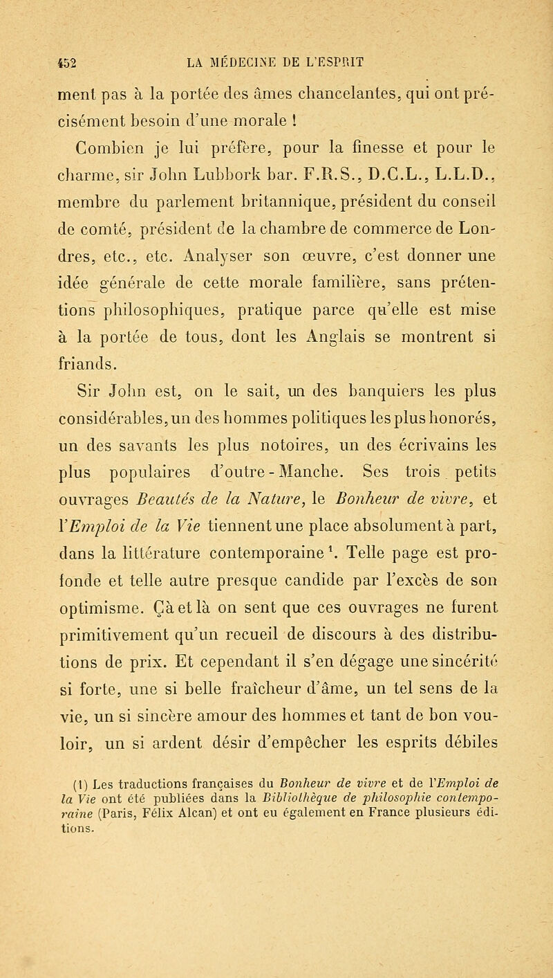 ment pas à la portée des âmes chancelantes, qui ont pré- cisément besoin cFune morale ! Combien je lui préfère, pour la finesse et pour le charme, sir John Lubbork bar. F.R.S., D.C.L., L.L.D., membre du parlement britannique, président du conseil de comté, président de la chambre de commerce de Lon- dres, etc., etc. Analyser son œuvre, c'est donner une idée générale de cette morale familière, sans préten- tions philosophiques, pratique parce qu'elle est mise à la portée de tous, dont les Anglais se montrent si friands. Sir John est, on le sait, un des banquiers les plus considérables, un des hommes politiques les plus honorés, un des savants les plus notoires, un des écrivains les plus populaires d'outre - Manche. Ses trois. petits ouvrages Beautés de la Nature, le Bonheur de vivre, et Y Emploi de la Vie tiennent une place absolument à part, dans la littérature contemporaine \ Telle page est pro- fonde et telle autre presque candide par l'excès de son optimisme. Çàetlà on sent que ces ouvrages ne furent primitivement qu'un recueil de discours à des distribu- tions de prix. Et cependant il s'en dégage une sincérité si forte, une si belle fraîcheur d'âme, un tel sens de la vie, un si sincère amour des hommes et tant de bon vou- loir, un si ardent désir d'empêcher les esprits débiles (l) Les traductions françaises du Bonheur de vivre et de VEmploi de la Vie ont été publiées dans la Bibliothèque de philosophie contempo- raine (Paris, Félix Alcan) et ont eu également en France plusieurs édi- tions.