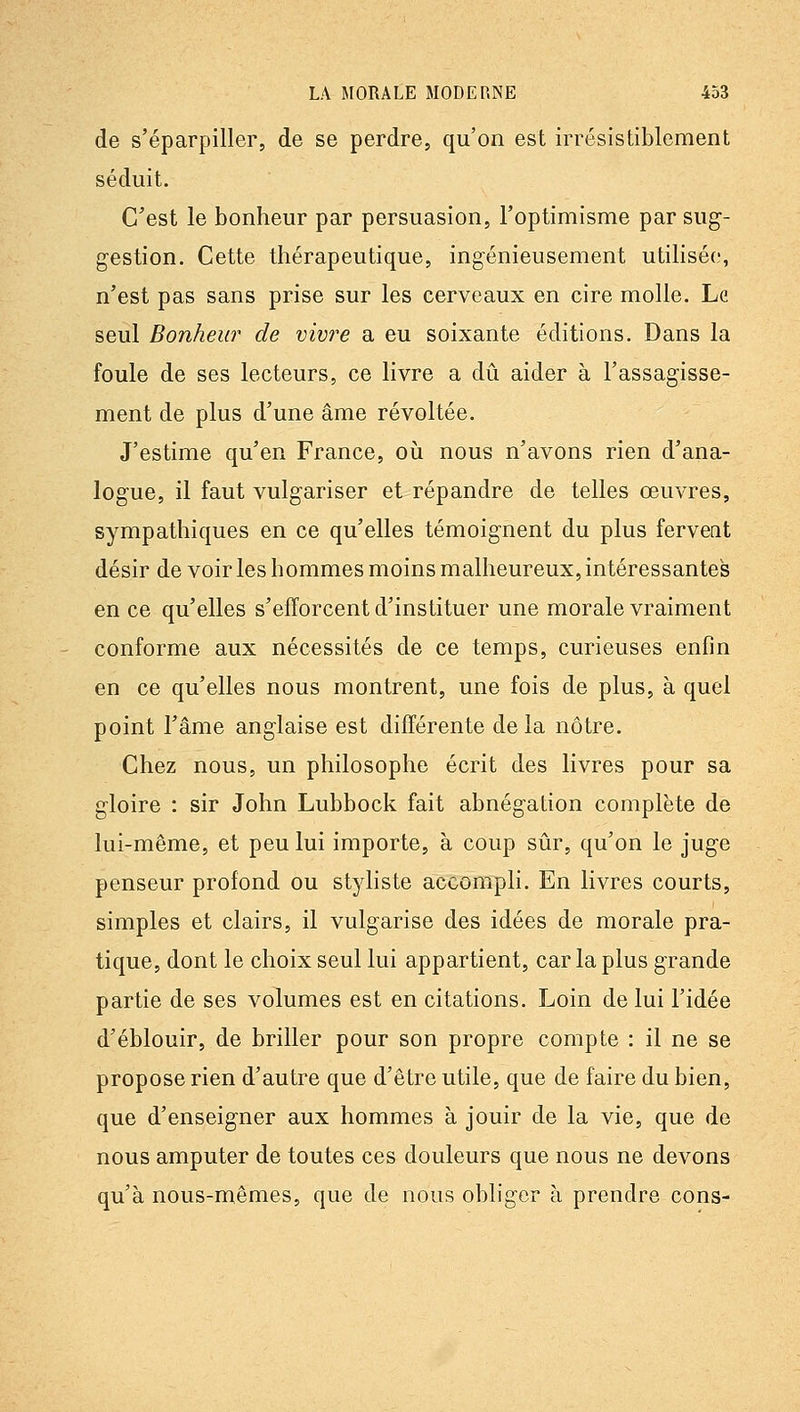 de s'éparpiller, de se perdre, qu'on est irrésistiblement séduit. C'est le bonheur par persuasion, l'optimisme par sug- gestion. Cette thérapeutique, ingénieusement utilisée, n'est pas sans prise sur les cerveaux en cire molle. Le seul Bonheur de vivi'e a eu soixante éditions. Dans la foule de ses lecteurs, ce livre a dû aider à l'assagisse- ment de plus d'une âme révoltée. J'estime qu'en France, où nous n'avons rien d'ana- logue, il faut vulgariser et répandre de telles œuvres, sympathiques en ce qu'elles témoignent du plus fervent désir de voir les hommes moins malheureux, intéressantes en ce qu'elles s'efforcent d'instituer une morale vraiment conforme aux nécessités de ce temps, curieuses enfin en ce qu'elles nous montrent, une fois de plus, à quel point l'âme anglaise est différente de la nôtre. Chez nous, un philosophe écrit des livres pour sa gloire : sir John Lubbock fait abnégation complète de lui-même, et peu lui importe, à coup sûr, qu'on le juge penseur profond ou styliste accompli. En livres courts, simples et clairs, il vulgarise des idées de morale pra- tique, dont le choix seul lui appartient, car la plus grande partie de ses volumes est en citations. Loin de lui l'idée d'éblouir, de briller pour son propre compte : il ne se propose rien d'autre que d'être utile, que de faire du bien, que d'enseigner aux hommes à jouir de la vie, que de nous amputer de toutes ces douleurs que nous ne devons qu'à nous-mêmes, que de nous obliger à prendre cons-