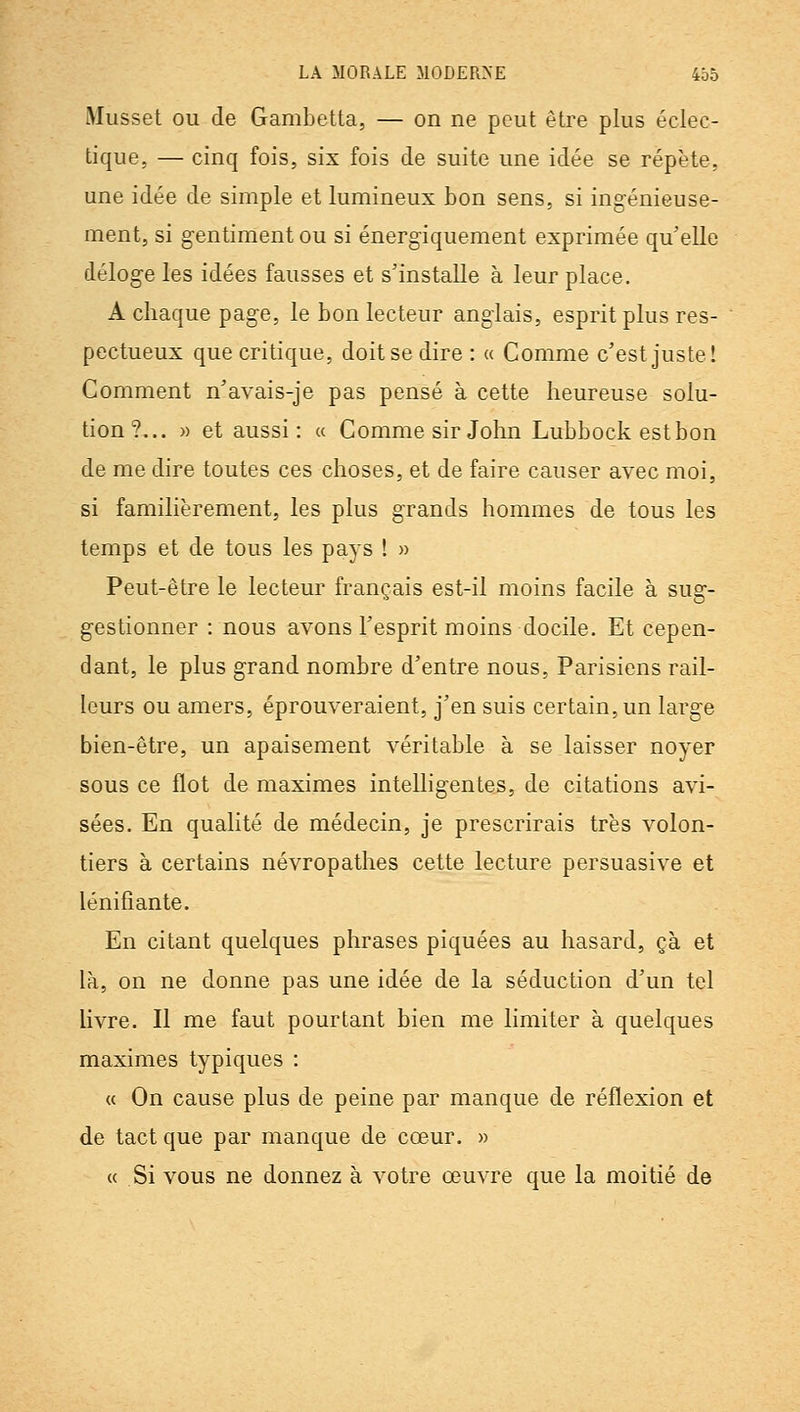 Musset OU de Gambetta, — on ne peut être plus éclec- tique, — cinq fois, six fois de suite une idée se répète, une idée de simple et lumineux bon sens, si ingénieuse- ment, si gentiment ou si énergiquement exprimée qu'elle déloge les idées fausses et s'installe à leur place. A chaque page, le bon lecteur anglais, esprit plus res- pectueux que critique, doit se dire : « Comme c'est juste! Comment n'avais-je pas pensé à cette heureuse solu- tion?... » et aussi: a Comme sir John Lubbock estbon de me dire toutes ces choses, et de faire causer avec moi, si familièrement, les plus grands hommes de tous les temps et de tous les pays ! » Peut-être le lecteur français est-il moins facile à sug- gestionner : nous avons l'esprit moins docile. Et cepen- dant, le plus grand nombre d'entre nous, Parisiens rail- leurs ou amers, éprouveraient, j'en suis certain, un large bien-être, un apaisement véritable à se laisser noyer sous ce flot de maximes intelligentes, de citations avi- sées. En qualité de médecin, je prescrirais très volon- tiers à certains névropathes cette lecture persuasive et lénifiante. En citant quelques phrases piquées au hasard, çà et là, on ne donne pas une idée de la séduction d'un tel livre. Il me faut pourtant bien me limiter à quelques maximes typiques : a On cause plus de peine par manque de réflexion et de tact que par manque de cœur. » « Si vous ne donnez à votre œuvre que la moitié de