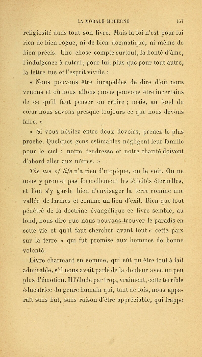 religiosité clans tout son livre. Mais la foi n'est pour lui rien de bien rogue, ni de bien dogmatique, ni même de bien précis. Une chose compte surtout, la bonté d'âme, l'indulgence à autrui; pour lui, plus que pour tout autre, la lettre tue et l'esprit vivifie : « Nous pouvons être incapables de dire d'oii nous venons et oii nous allons ; nous pouvons être incertains de ce qu'il faut penser ou croire ; mais, au fond du cœur nous savons presque toujours ce que nous devons faire. » « Si vous hésitez entre deux devoirs, prenez le plus proche. Quelques gens estimables négligent leur famille pour le ciel : notre tendresse et notre charité doivent d'abord aller aux nôtres. » The use of life n'a rien d'utopique, on le voit. On ne nous y promet pas formellement les félicités éternelles, et l'on s'y garde bien d'envisager la terre comme une vallée de larmes et comme un lieu d'exil. Bien que tout pénétré de la doctrine évangélique ce livre semble, au tond, nous dire que nous pouvons trouver le paradis en cette vie et qu'il faut chercher avant tout « cette paix sur la terre » qui fut promise aux hommes de bonne volonté. Livre charmant en somme, qui eût pu être tout à fait admirable, s'il nous avait parlé de la douleur avec un peu plus d'émotion. 111'élude par trop, vraiment, cette terrible éducatrice du genre humain qui, tant de fois, nous appa- raît sans but, sans raison d'être appréciable, qui frappe