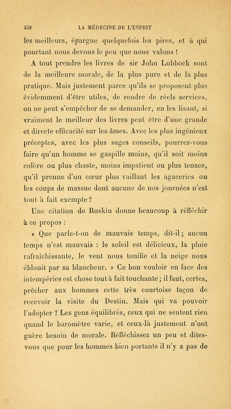 les meilleurs, épargne quelquefois les pires, et à qui pourtant nous devons le peu que nous valons ! A tout prendre les livres de sir John Lubbock sont de la meilleure morale, de la plus pure et de la plus pratique. Mais justement parce qu'ils se proposent plus évidemment d'être utiles, de rendre de réels services, on ne peut s'empêcher de se demander, en les lisant, si vraiment le meilleur des livres peut être d'une grande et directe efficacité sur les âmes. Avec les plus ingénieux préceptes, avec les plus sages conseils, pourrez-vous faire qu'un homme se gaspille moins, qu'il soit moins colère ou plus chaste, moins impatient ou plus tenace, qu'il prenne d'un cœur plus vaillant les agaceries ou les coups de massue dont aucune de nos journées n'est. tout à fait exempte? Une citation de Ruskin donne beaucoup à réfléchir à ce propos : « Que parle-t-on de mauvais temps, dit-il; aucun temps n'est mauvais : le soleil est délicieux, la pluie rafraîchissante, le vent nous tonifie et la neige nous éblouit par sa blancheur. » Ce bon vouloir en face des intempéries est chose tout à fait touchante ; il faut, certes, prêcher aux hommes cette très courtoise façon de recevoir la visite du Destin. Mais qui va pouvoir l'adopter ? Les gens équilibrés, ceux qui ne sentent rien quand le baromètre varie, et ceux-là justement n'ont guère besoin de morale. Réfléchissez un peu et dites- vous que pour les hommes bien portants il n'y a pas de