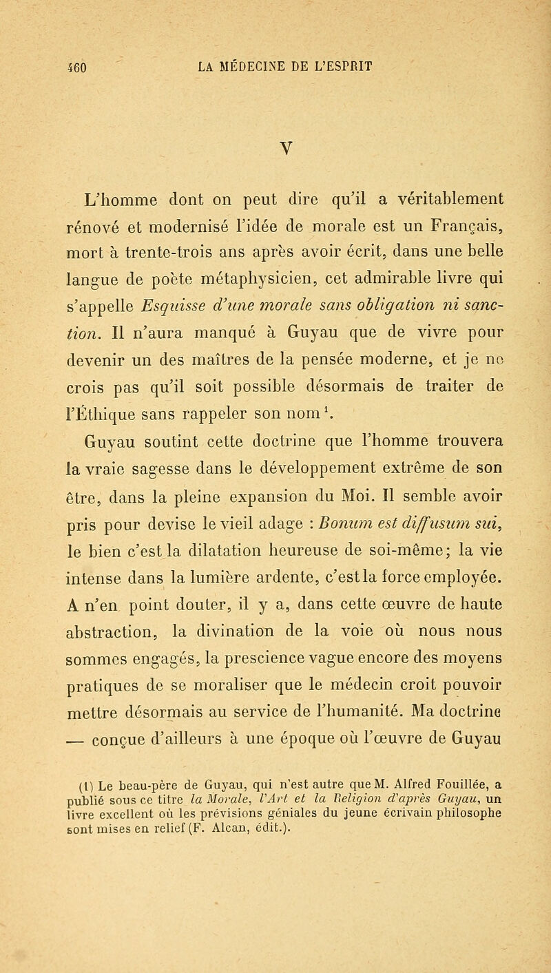 L'homme dont on peut dire qu'il a véritablement rénové et modernisé l'idée de morale est un Français, mort à trente-trois ans après avoir écrit, dans une belle langue de poète métaphysicien, cet admirable livre qui s'appelle Esquisse d'une morale sans obligation ni sanc- tion. Il n'aura manqué à Guyau que de vivre pour devenir un des maîtres de la pensée moderne, et je no crois pas qu'il soit possible désormais de traiter de l'Éthique sans rappeler son nom K Guyau soutint cette doctrine que l'homme trouvera la vraie sagesse dans le développement extrême de son être, dans la pleine expansion du Moi. Il semble avoir pris pour devise le vieil adage : Bonum est diffusum siii, le bien c'est la dilatation heureuse de soi-même; la vie intense dans la lumière ardente, c'est la force employée. A n'en point douter, il y a, dans cette œuvre de haute abstraction, la divination de la voie où nous nous sommes engagés, la prescience vague encore des moyens pratiques de se moraliser que le médecin croit pouvoir mettre désormais au service de l'humanité. Ma doctrine — conçue d'ailleurs à une époque oi^i l'œuvre de Guyau (1) Le beau-père de Guyau, qui n'est autre que M. Alfred Fouillée, a publié sous ce titre la Morale, l'Art et la Religion d'après Guyau, un livre excellent où les prévisions géniales du jeune écrivain philosophe sont mises en relief (F. Alcan, édit.).