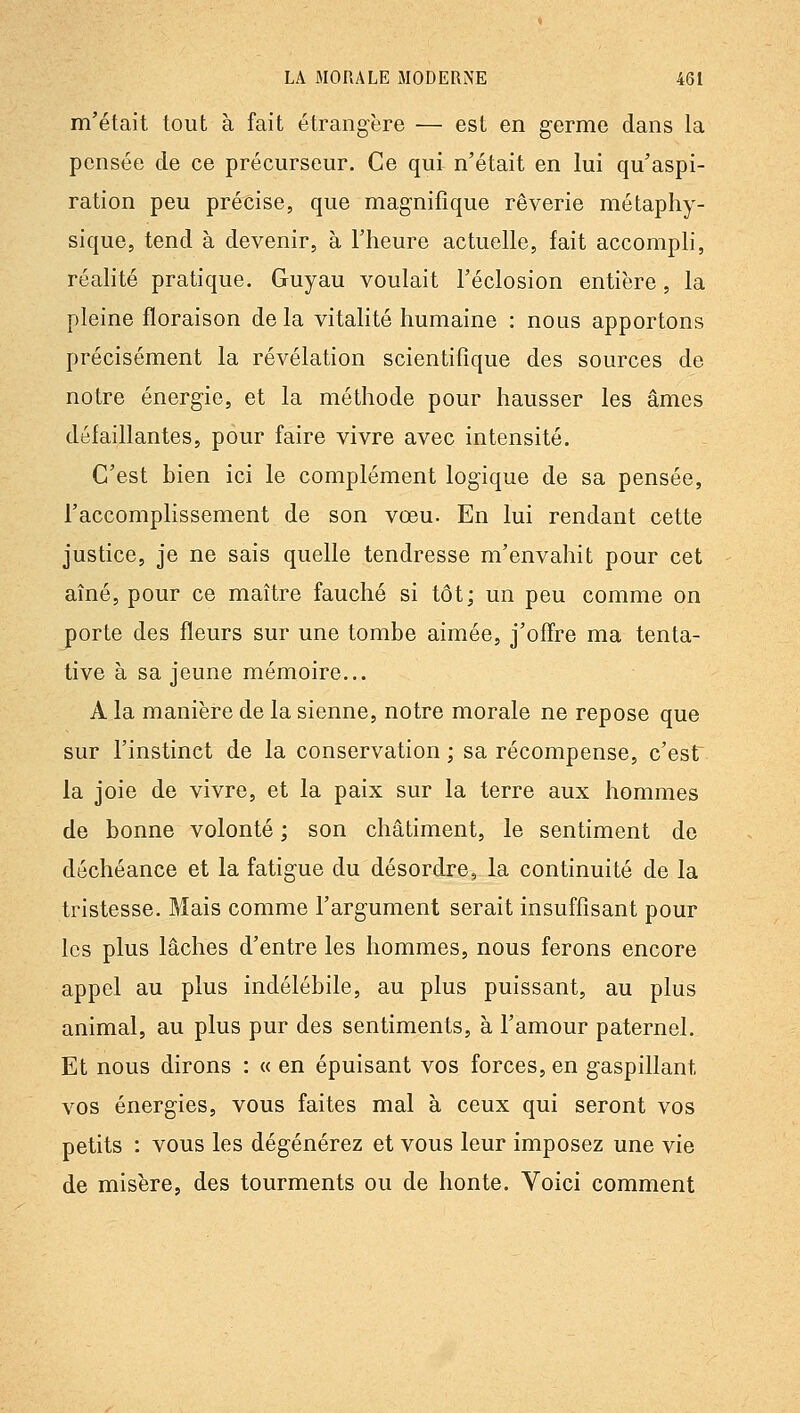 m'était tout à fait étrangère — est en germe dans la pensée de ce précurseur. Ce qui n'était en lui qu'aspi- ration peu précise, que magnifique rêverie métaphy- sique, tend à devenir, à l'heure actuelle, fait accomph, réahté pratique. Guyau voulait l'éclosion entière, la pleine floraison delà vitalité humaine : nous apportons précisément la révélation scientifique des sources de notre énergie, et la méthode pour hausser les âmes défaillantes, pour faire vivre avec intensité. C'est bien ici le complément logique de sa pensée, l'accomplissement de son vœu. En lui rendant cette justice, je ne sais quelle tendresse m'envahit pour cet aîné, pour ce maître fauché si tôt; un peu comme on porte des fleurs sur une tombe aimée, j'offre ma tenta- tive à sa jeune mémoire... A la manière de la sienne, notre morale ne repose que sur l'instinct de la conservation ; sa récompense, c'est la joie de vivre, et la paix sur la terre aux hommes de bonne volonté ; son châtiment, le sentiment de déchéance et la fatigue du désordre, la continuité de la tristesse. Mais comme l'argument serait insuffisant pour les plus lâches d'entre les hommes, nous ferons encore appel au plus indélébile, au plus puissant, au plus animal, au plus pur des sentiments, à l'amour paternel. Et nous dirons : « en épuisant vos forces, en gaspillant vos énergies, vous faites mal à ceux qui seront vos petits : vous les dégénérez et vous leur imposez une vie de misère, des tourments ou de honte. Voici comment