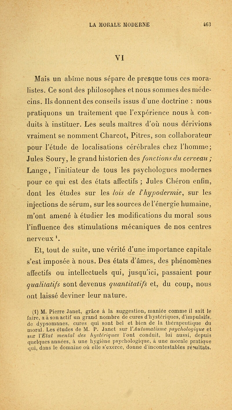 VI Mais un abîme nous sépare de presque tous ces mora- listes. Ce sont des philosophes et nous sommes des méde- cins. Ils donnent des conseils issus d'une doctrine : nous pratiquons un traitement que l'expérience nous à con- duits à instituer. Les seuls maîtres d'oii nous dérivions vraiment se nomment Charcot, Pitres, son collaborateur pour l'étude de localisations cérébrales chez l'homme; Jules Soury, le grand historien des fonctions du cerveau ; Lange, l'initiateur de tous les psychologues modernes pour ce qui est des états affectifs ; Jules Cliéron enfin, dont les études sur les lois de Ihypodermie, sur les injections de sérum, sur les sources de l'énergie humaine, m'ont amené à étudier les modifications du moral sous l'influence des stimulations mécaniques de nos centres nerveux *. Et, tout de suite, une vérité d'une importance capitale s'est imposée à nous. Des états d'âmes, des phénomènes affectifs ou intellectuels qui, jusqu'ici, passaient pour qualitatifs sont devenus quantitatifs et, du coup, nous ont laissé deviner leur nature. (1) M. Pierre Janet, grâce à la suggestion, maniée comme il sait le faire, a à son actif un grand nombre de cures d'hystériques, d'impulsifs, de dypsomanes, cures qui sont bel et bien de la thérapeutique du moral. Les études de M. P. Janet sur VAutomalisme psychologique et sur VEtat mental des hystériques l'ont conduit, lui aussi, depuis quelques années, à une hygiène psychologique, à une morale pratique qui, dans le domaine où elle s'exerce, donne d'incontestables réMiltats.