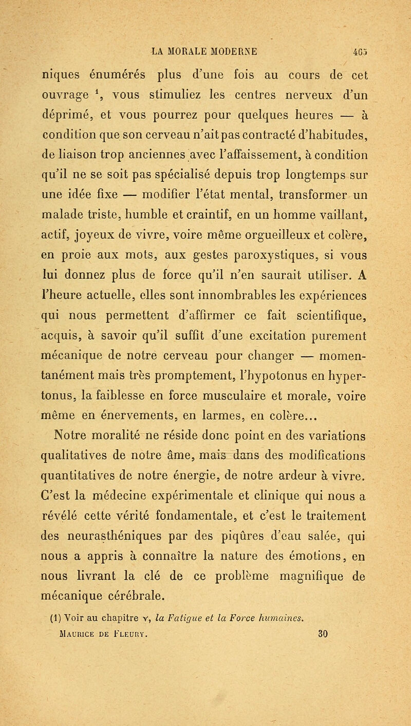 niques énumérés plus d'une fois au cours de cet ouvrage \ vous stimuliez les centres nerveux d'un déprimé, et vous pourrez pour quelques heures — à condition que son cerveau n'ait pas contracté d'habitudes, de liaison trop anciennes avec l'affaissement, à condition qu'il ne se soit pas spécialisé depuis trop longtemps sur une idée fixe — modifier l'état mental, transformer un malade triste, humble et craintif, en un homme vaillant, actif, joyeux de vivre, voire même orgueilleux et colère, en proie aux mots, aux gestes paroxystiques, si vous lui donnez plus de force qu'il n'en saurait utiliser. A l'heure actuelle, elles sont innombrables les expériences qui nous permettent d'affirmer ce fait scientifique, acquis, à savoir qu'il suffit d'une excitation purement mécanique de notre cerveau pour changer — momen- tanément mais très promptement, l'hypotonus en hyper- tonus, la faiblesse en force musculaire et morale, voire même en énervements, en larmes, en colère... Notre moralité ne réside donc point en des variations qualitatives de notre âme, mais dans des modifications quantitatives de notre énergie, de notre ardeur à vivre. C'est la médecine expérimentale et clinique qui nous a révélé cette vérité fondamentale, et c'est le traitement des neurasthéniques par des piqûres d'eau salée, qui nous a appris à connaître la nature des émotions, en nous livrant la clé de ce problème magnifique de mécanique cérébrale. (1) Voir au chapitre v, la Fatigue et la Force humaines. Maurice de Fleuuy. 30