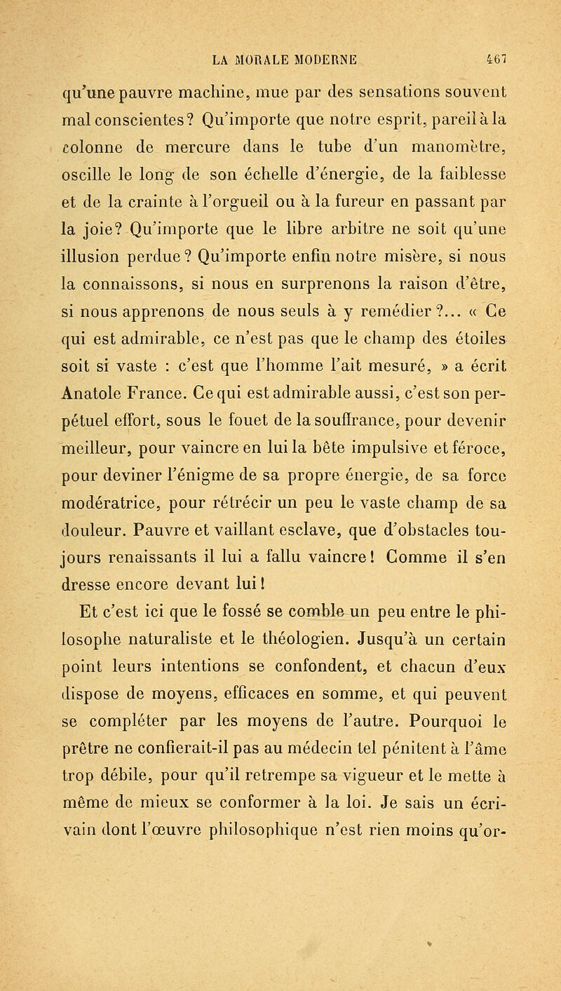 qu'une pauvre machine, mue par des sensations souvent mal conscientes? Qu'importe que notre esprit, pareil à la colonne de mercure dans le tube d'un manomètre, oscille le long de son échelle d'énergie, de la faiblesse et de la crainte à l'orgueil ou à la fureur en passant par la joie? Qu'importe que le libre arbitre ne soit qu'une illusion perdue? Qu'importe enfin notre misère, si nous la connaissons, si nous en surprenons la raison d'être, si nous apprenons de nous seuls à y remédier?... « Ce qui est admirable, ce n'est pas que le champ des étoiles soit si vaste : c'est que l'homme l'ait mesuré, » a écrit Anatole France. Ce qui est admirable aussi, c'est son per- pétuel effort, sous le fouet de la souffrance, pour devenir meilleur, pour vaincre en lui la bête impulsive et féroce, pour deviner l'énigme de sa propre énergie, de sa force modératrice, pour rétrécir un peu le vaste champ de sa douleur. Pauvre et vaillant esclave, que d'obstacles tou- jours renaissants il lui a fallu vaincre! Comme il s'en dresse encore devant lui ! Et c'est ici que le fossé se comble un peu entre le phi- losophe naturaliste et le théologien. Jusqu'à un certain point leurs intentions se confondent, et chacun d'eux dispose de moyens, efficaces en somme, et qui peuvent se compléter par les moyens de l'autre. Pourquoi le prêtre ne confierait-il pas au médecin tel pénitent à l'âme trop débile, pour qu'il retrempe sa vigueur et le mette à même de mieux se conformer à la loi. Je sais un écri- vain dont l'œuvre philosophique n'est rien moins qu'or-