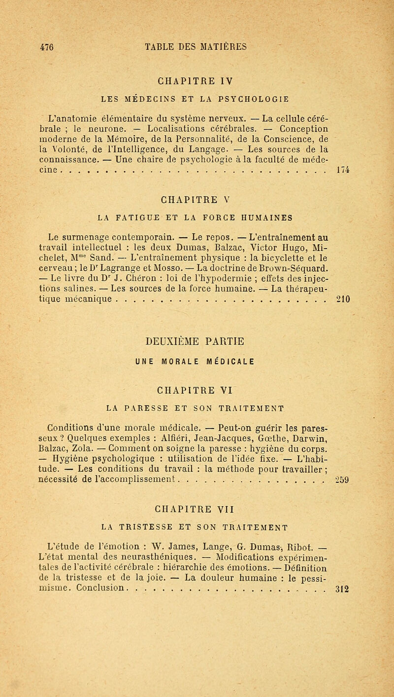 CHAPITRE IV LES MÉDECINS ET LA PSYCHOLOGIE L'anatomie élémentaire du système nerveux. —La cellule céré- brale ; le neurone. — Localisations cérébrales. — Conception moderne de la Mémoire, de la Personnalité, de la Conscience, de la Volonté, de rintelligence, du Langage. — Les sources de la connaissance. — Une chaire de psychologie à la faculté de méde- cine 174 CHAPITRE V LA FATIGUE ET LA FORCE HUMAINES Le surmenage contemporain. — Le repos. —L'entraînement au travail intellectuel : les deux Dumas, Balzac, Victor Hugo, Mi- chelet, M' Sand. — L'entraînement physique : la bicyclette et le cerveau ; le D Lagrange et Mosso. — La doctrine de Brown-Séquard. — Le livre du D' J. Chéron : loi de l'hypodennie ; effets des injec- tions salines. — Les sources de la force humaine. — La thérapeu- tique mécanique 210 DEUXIÈME PARTIE UNE MORALE MÉDICALE CHAPITRE VI LA PARESSE ET SON TRAITEMENT Conditions d'une morale médicale. — Peut-on guérir les pares- seux ? Quelques exemples : Alfiéri, Jean-Jacques, Goethe, Darwin, Balzac, Zola. — Comment on soigne la paresse : hygiène du corps. — Hygiène psychologique : utilisation de l'idée fixe. — L'habi- tude. — Les conditions du travail : la méthode pour travailler ; nécessité de l'accoxnplissement 259 CHAPITRE VII LA TRISTESSE ET SON TRAITEMENT L'étude de l'émotion : W. James, Lange, G. Dumas-, Ribot. — L'état mental des neurasthéniques. — Modifications expérimen- tales de l'activité cérébrale : hiérarchie des émotions. — Définition de la tristesse et de la joie. — La douleur humaine : le pessi- misme. Conclusion 312