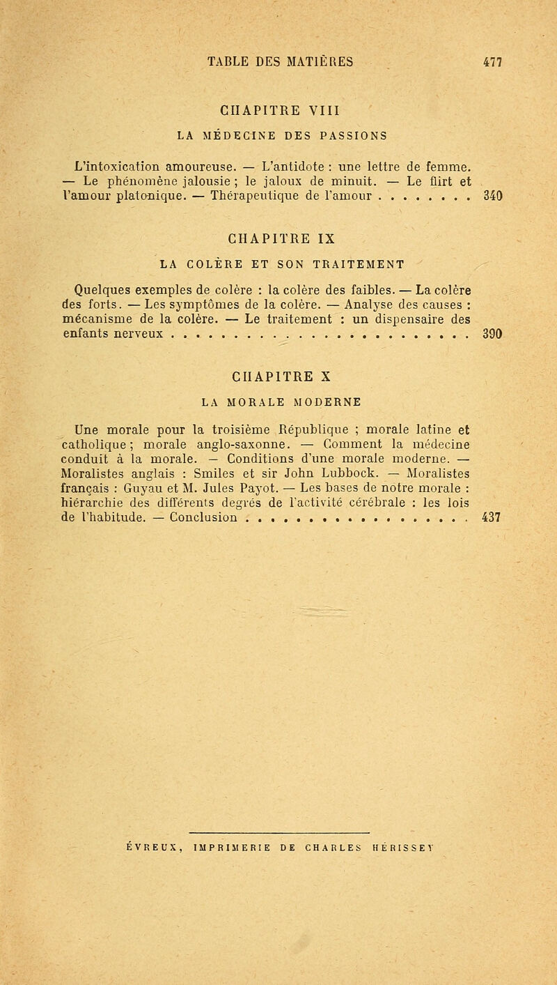 CHAPITRE VIII LA MÉDECINE DES PASSIONS L'intoxication amoureuse. — L'antidote : une lettre de femme. — Le phénomène jalousie ; le jaloux de minuit. — Le flirt et l'amour plato-nique. — Thérapeutique de l'amour 340 CHAPITRE IX LA COLÈRE ET SON TRAITEMENT Quelques exemples de colère : la colère des faibles. — La colère des forts. — Les symptômes de la colère. — Analyse des causes : mécanisme de la colère. — Le traitement : un dispensaire des enfants nerveux 390 CHAPITRE X LA MORALE MODERNE Une morale pour la troisième République ; morale latine et catholique; morale anglo-saxonne. — Comment la médecine conduit à la morale. — Conditions d'une morale moderne. — Moralistes anglais : Smiles et sir John Lubbock. — Moralistes français : Guyau et M. Jules Payot. — Les bases de notre morale : hiérarchie des différents degrés de l'activité cérébrale : les lois de l'habitude. — Conclusion 437 EVREUX, IMPRIIIERIE DE CHARLES HÉRISSE T