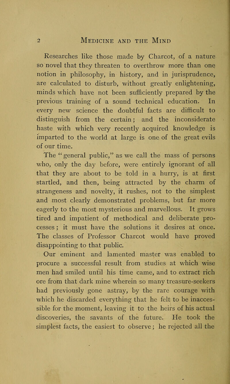 Researches like those made by Charcot, of a nature so novel that they threaten to overthrow more than one notion in philosophy, in history, and in jurisprudence, are calculated to disturb, without greatly enlightening, minds which have not been sufficiently prepared by the previous training of a sound technical education. In every new science the doubtful facts are difficult to distinguish from the certain; and the inconsiderate haste with which very recently acquired knowledge is imparted to the world at large is one of the great evils of our time. The general public, as we call the mass of persons who, only the day before, were entirely ignorant of all that they are about to be told in a hurry, is at first startled, and then, being attracted by the charm of strangeness and novelty, it rushes, not to the simplest and most clearly demonstrated problems, but far more eagerly to the most mysterious and marvellous. It grows tired and impatient of methodical and deliberate pro- cesses ; it must have the solutions it desires at once. The classes of Professor Charcot would have proved disappointing to that public. Our eminent and lamented master was enabled to procure a successful result from studies at which wise men had smiled until his time came, and to extract rich ore from that dark mine wherein so many treasure-seekers had previously gone astray, by the rare courage with which he discarded everything that he felt to be inacces- sible for the moment, leaving it to the heirs of his actual discoveries, the savants of the future. He took the simplest facts, the easiest to observe; he rejected all the