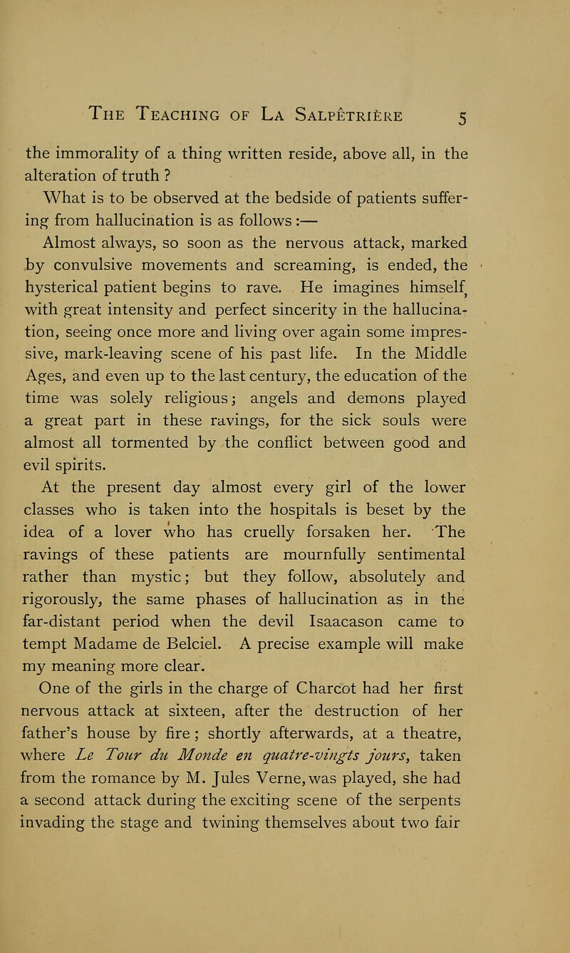 the immorality of a thing written reside, above all, in the alteration of truth ? What is to be observed at the bedside of patients suffer- ing from hallucination is as follows:— Almost always, so soon as the nervous attack, marked by convulsive movements and screaming, is ended, the hysterical patient begins to rave. He imagines himself with great intensity and perfect sincerity in the hallucina- tion, seeing once more and living over again some impres- sive, mark-leaving scene of his past life. In the Middle Ages, and even up to the last century, the education of the time was solely religious; angels and demons played a great part in these ravings, for the sick souls were almost all tormented by the conflict between good and evil spirits. At the present day almost every girl of the lower classes who is taken into the hospitals is beset by the idea of a lover who has cruelly forsaken her. The ravings of these patients are mournfully sentimental rather than mystic; but they follow, absolutely and rigorously, the same phases of hallucination as in the far-distant period when the devil Isaacason came to tempt Madame de Belciel. A precise example will make my meaning more clear. One of the girls in the charge of Charcot had her first nervous attack at sixteen, after the destruction of her father's house by fire ; shortly afterwards, at a theatre, where Le Tour du Monde en quatre-vingts jours, taken from the romance by M. Jules Verne, was played, she had a second attack during the exciting scene of the serpents invading the stage and twining themselves about two fair