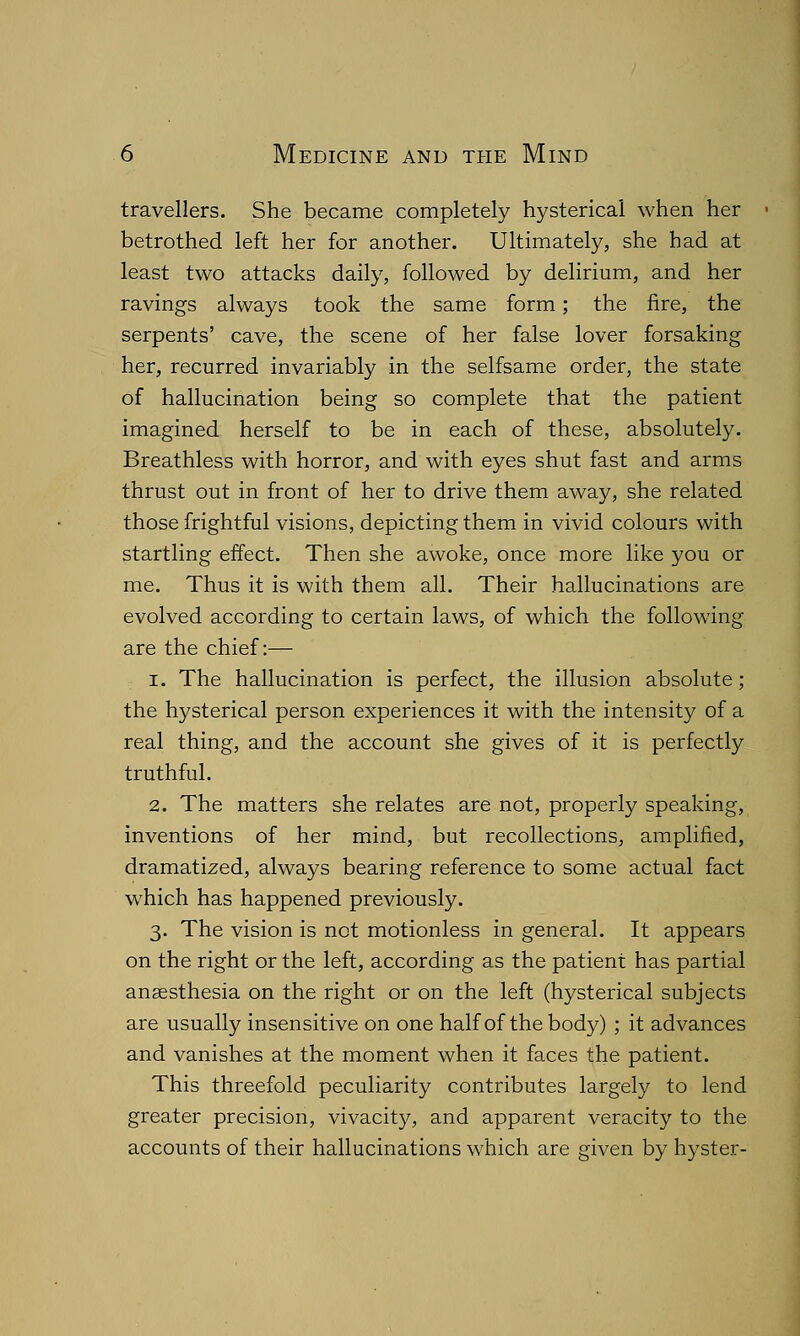 travellers. She became completely hysterical when her betrothed left her for another. Ultimately, she had at least two attacks daily, followed by delirium, and her ravings always took the same form; the fire, the serpents' cave, the scene of her false lover forsaking her, recurred invariably in the selfsame order, the state of hallucination being so complete that the patient imagined herself to be in each of these, absolutely. Breathless with horror, and with eyes shut fast and arms thrust out in front of her to drive them away, she related those frightful visions, depicting them in vivid colours with startling effect. Then she awoke, once more like you or me. Thus it is with them all. Their hallucinations are evolved according to certain laws, of which the following are the chief:— i. The hallucination is perfect, the illusion absolute; the hysterical person experiences it with the intensity of a real thing, and the account she gives of it is perfectly truthful. 2. The matters she relates are not, properly speaking, inventions of her mind, but recollections, amplified, dramatized, always bearing reference to some actual fact which has happened previously. 3. The vision is not motionless in general. It appears on the right or the left, according as the patient has partial anaesthesia on the right or on the left (hysterical subjects are usually insensitive on one half of the body) ; it advances and vanishes at the moment when it faces the patient. This threefold peculiarity contributes largely to lend greater precision, vivacity, and apparent veracity to the accounts of their hallucinations which are given by hyster-