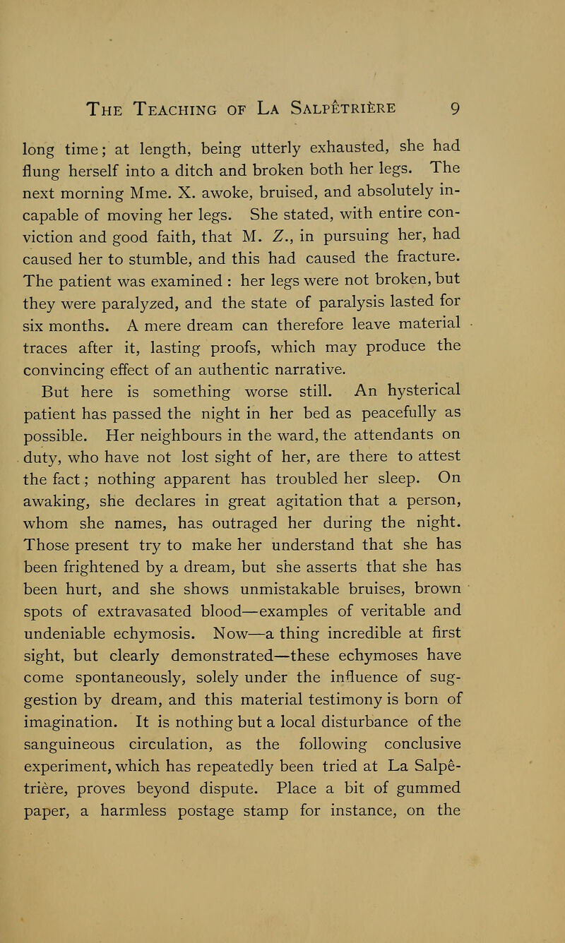 long time; at length, being utterly exhausted, she had flung herself into a ditch and broken both her legs. The next morning Mme. X. awoke, bruised, and absolutely in- capable of moving her legs. She stated, with entire con- viction and good faith, that M. Z., in pursuing her, had caused her to stumble, and this had caused the fracture. The patient was examined : her legs were not broken, but they were paralyzed, and the state of paralysis lasted for six months. A mere dream can therefore leave material traces after it, lasting proofs, which may produce the convincing effect of an authentic narrative. But here is something worse still. An hysterical patient has passed the night in her bed as peacefully as possible. Her neighbours in the ward, the attendants on duty, who have not lost sight of her, are there to attest the fact; nothing apparent has troubled her sleep. On awaking, she declares in great agitation that a person, whom she names, has outraged her during the night. Those present try to make her understand that she has been frightened by a dream, but she asserts that she has been hurt, and she shows unmistakable bruises, brown spots of extravasated blood—examples of veritable and undeniable echymosis. Now—a thing incredible at first sight, but clearly demonstrated—these echymoses have come spontaneously, solely under the influence of sug- gestion by dream, and this material testimony is born of imagination. It is nothing but a local disturbance of the sanguineous circulation, as the following conclusive experiment, which has repeatedly been tried at La Salpe- triere, proves beyond dispute. Place a bit of gummed paper, a harmless postage stamp for instance, on the