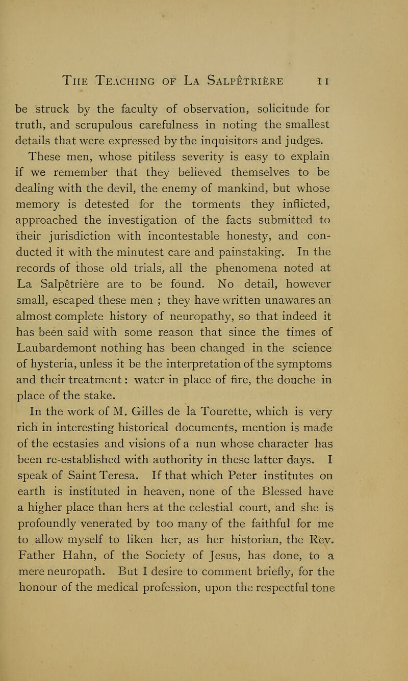 be struck by the faculty of observation, solicitude for truth, and scrupulous carefulness in noting the smallest details that were expressed by the inquisitors and judges. These men, whose pitiless severity is easy to explain if we remember that they believed themselves to be dealing with the devil, the enemy of mankind, but whose memory is detested for the torments they inflicted, approached the investigation of the facts submitted to their jurisdiction with incontestable honesty, and con- ducted it with the minutest care and painstaking. In the records of those old trials, all the phenomena noted at La Salpetriere are to be found. No detail, however small, escaped these men ; they have written unawares an almost complete history of neuropathy, so that indeed it has been said with some reason that since the times of Laubardemont nothing has been changed in the science of hysteria, unless it be the interpretation of the symptoms and their treatment: water in place of fire, the douche in place of the stake. In the work of M. Gilles de la Tourette, which is very rich in interesting historical documents, mention is made of the ecstasies and visions of a nun whose character has been re-established with authority in these latter days. I speak of Saint Teresa. If that which Peter institutes on earth is instituted in heaven, none of the Blessed have a higher place than hers at the celestial court, and she is profoundly venerated by too many of the faithful for me to allow myself to liken her, as her historian, the Rev. Father Hahn, of the Society of Jesus, has done, to a mere neuropath. But I desire to comment briefly, for the honour of the medical profession, upon the respectful tone