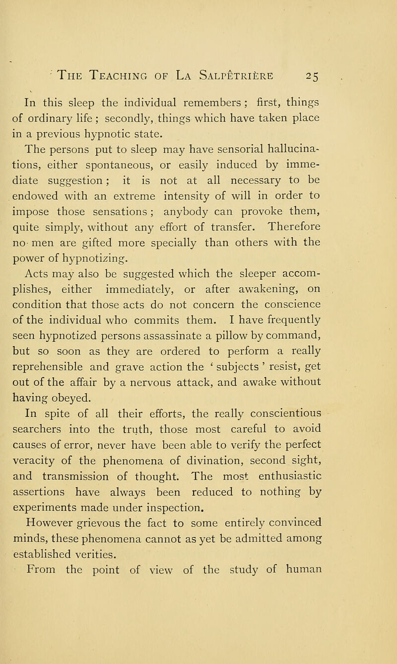 In this sleep the individual remembers ; first, things of ordinary life ; secondly, things which have taken place in a previous hypnotic state. The persons put to sleep may have sensorial hallucina- tions, either spontaneous, or easily induced by imme- diate suggestion; it is not at all necessary to be endowed with an extreme intensity of will in order to impose those sensations ; anybody can provoke them, quite simply, without any effort of transfer. Therefore no men are gifted more specially than others with the power of hypnotizing. Acts may also be suggested which the sleeper accom- plishes, either immediately, or after awakening, on condition that those acts do not concern the conscience of the individual who commits them. I have frequently seen hypnotized persons assassinate a pillow by command, but so soon as they are ordered to perform a really reprehensible and grave action the ' subjects ' resist, get out of the affair by a nervous attack, and awake without having obeyed. In spite of all their efforts, the really conscientious searchers into the truth, those most careful to avoid causes of error, never have been able to verify the perfect veracity of the phenomena of divination, second sight, and transmission of thought. The most enthusiastic assertions have always been reduced to nothing by experiments made under inspection. However grievous the fact to some entirely convinced minds, these phenomena cannot as yet be admitted among established verities. From the point of view of the study of human