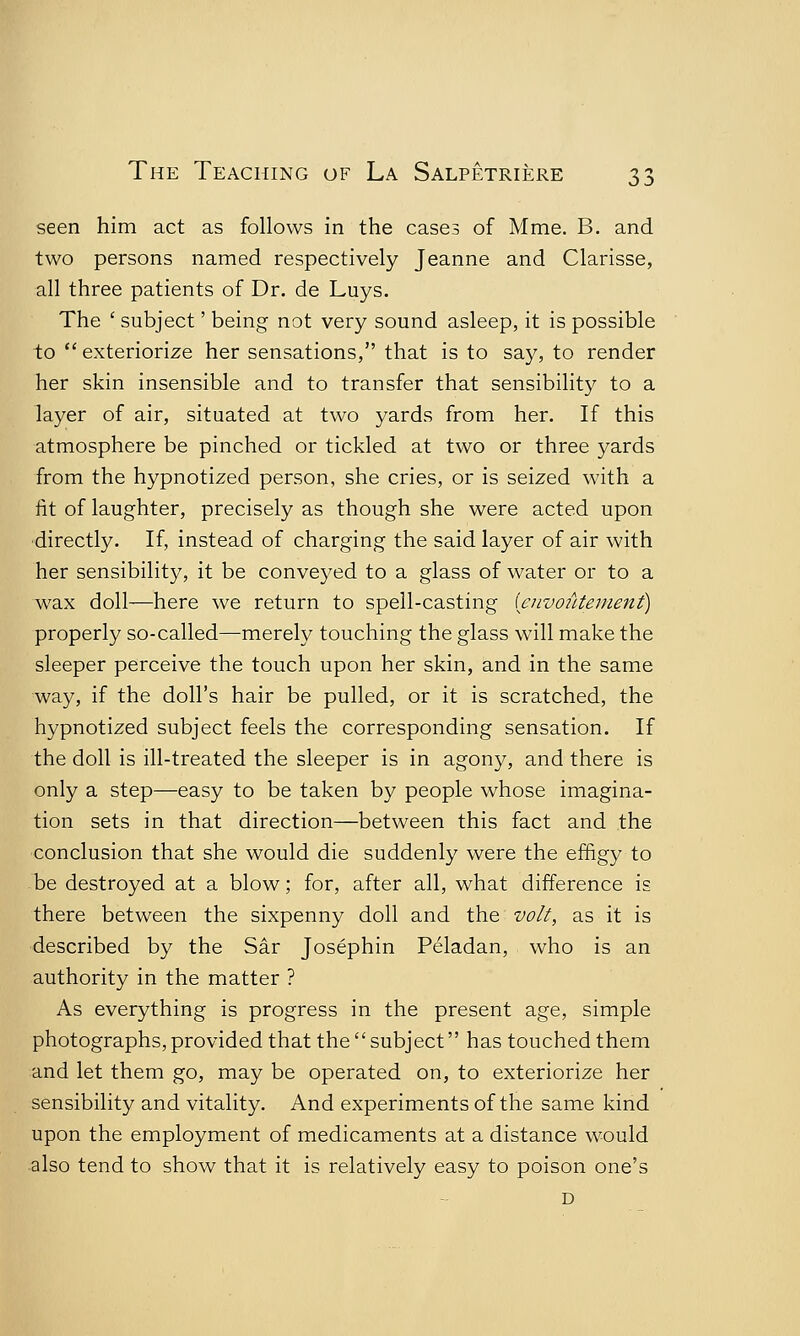 seen him act as follows in the cases of Mme. B. and two persons named respectively Jeanne and Clarisse, all three patients of Dr. de Luys. The ( subject' being not very sound asleep, it is possible to  exteriorize her sensations, that is to say, to render her skin insensible and to transfer that sensibility to a layer of air, situated at two yards from her. If this atmosphere be pinched or tickled at two or three yards from the hypnotized person, she cries, or is seized with a fit of laughter, precisely as though she were acted upon directly. If, instead of charging the said layer of air with her sensibility, it be conveyed to a glass of water or to a wax doll—here we return to spell-casting (eiwoiUement) properly so-called—merely touching the glass will make the sleeper perceive the touch upon her skin, and in the same way, if the doll's hair be pulled, or it is scratched, the hypnotized subject feels the corresponding sensation. If the doll is ill-treated the sleeper is in agony, and there is only a step—easy to be taken by people whose imagina- tion sets in that direction—between this fact and the conclusion that she would die suddenly were the effigy to be destroyed at a blow; for, after all, what difference is there between the sixpenny doll and the volt, as it is described by the Sir Josephin Peladan, who is an authority in the matter ? As everything is progress in the present age, simple photographs,provided that the subject has touched them and let them go, may be operated on, to exteriorize her sensibility and vitality. And experiments of the same kind upon the employment of medicaments at a distance would also tend to show that it is relatively easy to poison one's D