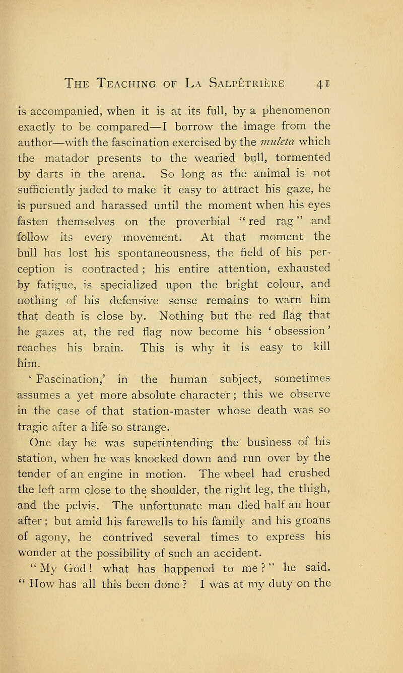 is accompanied, when it is at its full, by a phenomenon exactly to be compared—I borrow the image from the author—with the fascination exercised by the muleta which the matador presents to the wearied bull, tormented by darts in the arena. So long as the animal is not sufficiently jaded to make it easy to attract his gaze, he is pursued and harassed until the moment when his eyes fasten themselves on the proverbial  red rag and follow its every movement. At that moment the bull has lost his spontaneousness, the field of his per- ception is contracted; his entire attention, exhausted by fatigue, is specialized upon the bright colour, and nothing of his defensive sense remains to warn him that death is close by. Nothing but the red flag that he gazes at, the red flag now become his ' obsession' reaches his brain. This is why it is easy to kill him. ' Fascination,' in the human subject, sometimes assumes a yet more absolute character; this we observe in the case of that station-master whose death was so tragic after a life so strange. One day he was superintending the business of his station, when he was knocked down and run over by the tender of an engine in motion. The wheel had crushed the left arm close to the shoulder, the right leg, the thigh, and the pelvis. The unfortunate man died half an hour after; but amid his farewells to his family and his groans of agony, he contrived several times to express his wonder at the possibility of such an accident.  My God! what has happened to me ? he said.  How has all this been done ? I was at my duty on the