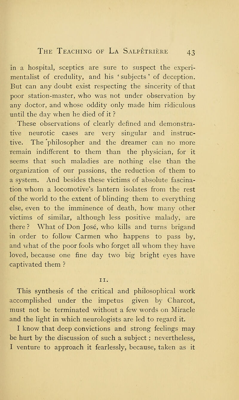 in a hospital, sceptics are sure to suspect the experi- mentalist of credulity, and his ' subjects ' of deception. But can any doubt exist respecting the sincerity of that poor station-master, who was not under observation by any doctor, and whose oddity only made him ridiculous until the day when he died of it ? These observations of clearly defined and demonstra- tive neurotic cases are very singular and instruc- tive. The 'philosopher and the dreamer can no more remain indifferent to them than the physician, for it seems that such maladies are nothing else than the organization of our passions, the reduction of them to a system. And besides these victims of absolute fascina- tion whom a locomotive's lantern isolates from the rest of the world to the extent of blinding them to everything else, even to the imminence of death, how many other victims of similar, although less positive malady, are there ? What of Don Jose, who kills and turns brigand in order to follow Carmen who happens to pass by, and what of the poor fools who forget all whom they have loved, because one fine day two big bright eyes have captivated them ? 11. This synthesis of the critical and philosophical work accomplished under the impetus given by Charcot, must not be terminated without a few words on Miracle and the light in which neurologists are led to regard it. I know that deep convictions and strong feelings may be hurt by the discussion of such a subject ; nevertheless, I venture to approach it fearlessly, because, taken as it