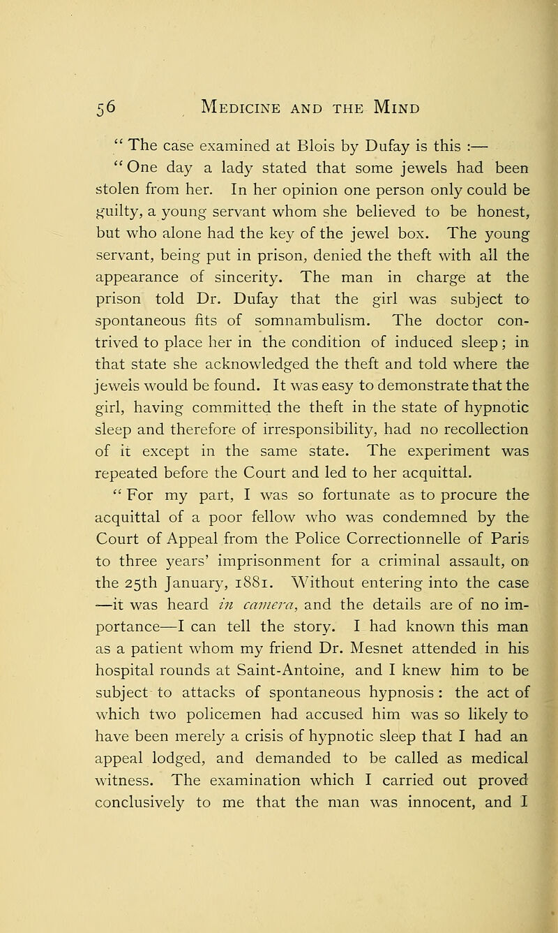 j  The case examined at Blois by Dufay is this :—  One day a lady stated that some jewels had been stolen from her. In her opinion one person only could be guilty, a young servant whom she believed to be honest, but who alone had the key of the jewel box. The young servant, being put in prison, denied the theft with all the appearance of sincerity. The man in charge at the prison told Dr. Dufay that the girl was subject to spontaneous fits of somnambulism. The doctor con- trived to place her in the condition of induced sleep; in that state she acknowledged the theft and told where the jewels would be found. It was easy to demonstrate that the girl, having committed the theft in the state of hypnotic sleep and therefore of irresponsibility, had no recollection of it except in the same state. The experiment was repeated before the Court and led to her acquittal.  For my part, I was so fortunate as to procure the acquittal of a poor fellow who was condemned by the Court of Appeal from the Police Correctionnelle of Paris to three years' imprisonment for a criminal assault, on the 25th January, 1881. Without entering into the case -—it was heard in camera, and the details are of no im- portance—I can tell the story. I had known this man as a patient whom my friend Dr. Mesnet attended in his hospital rounds at Saint-Antoine, and I knew him to be subject to attacks of spontaneous hypnosis : the act of which two policemen had accused him was so likely to have been merely a crisis of hypnotic sleep that I had an appeal lodged, and demanded to be called as medical witness. The examination which I carried out proved conclusively to me that the man was innocent, and I