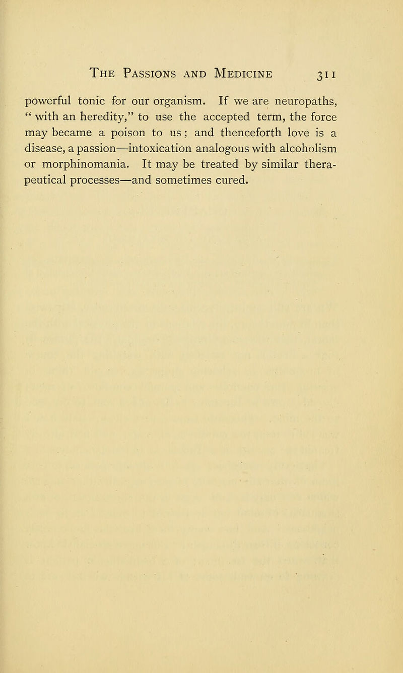 powerful tonic for our organism. If we are neuropaths,  with an heredity, to use the accepted term, the force may became a poison to us; and thenceforth love is a disease, a passion—intoxication analogous with alcoholism or morphinomania. It may be treated by similar thera- peutical processes—and sometimes cured.