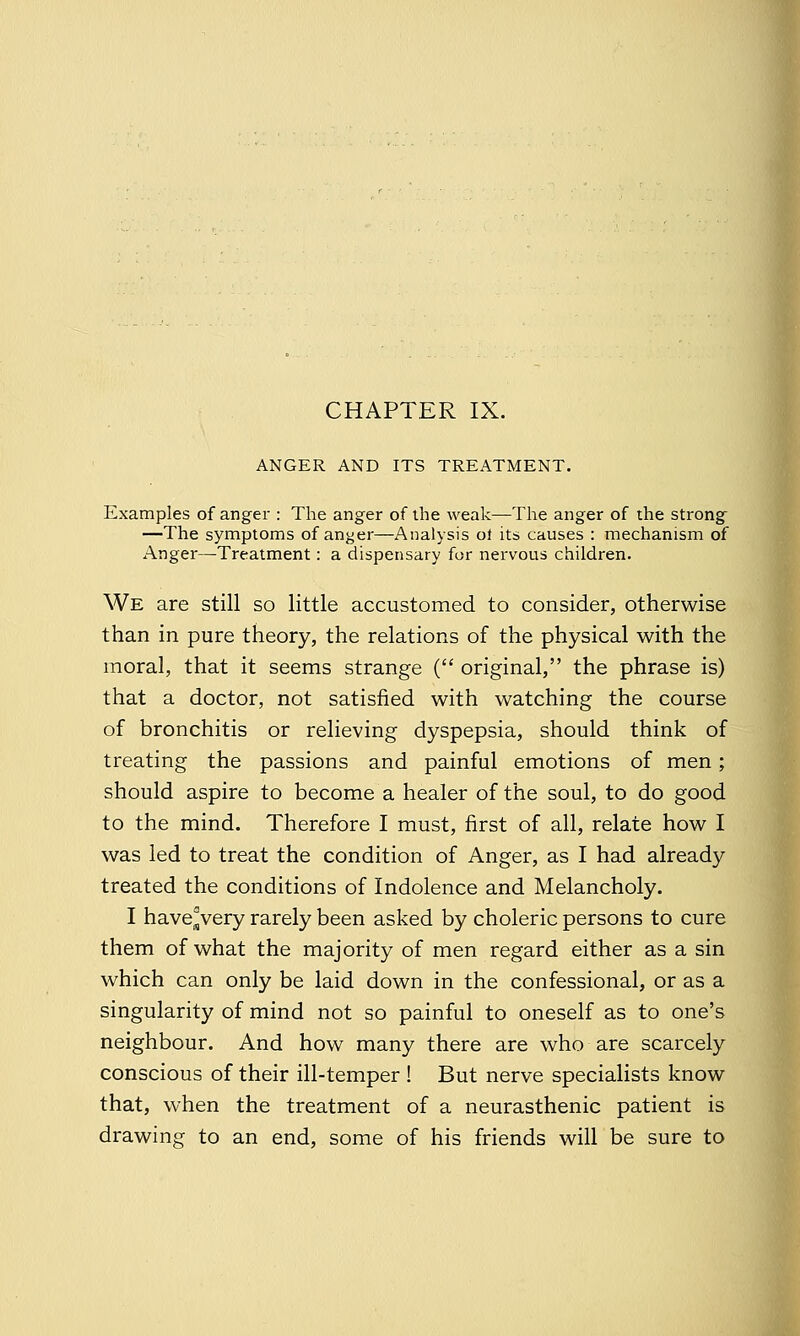 CHAPTER IX. ANGER AND ITS TREATMENT. Examples of anger : The anger of the weak—The anger of the strong —The symptoms of anger—Analysis oi its causes : mechanism of Anger—Treatment: a dispensary for nervous children. We are still so little accustomed to consider, otherwise than in pure theory, the relations of the physical with the moral, that it seems strange ( original, the phrase is) that a doctor, not satisfied with watching the course of bronchitis or relieving dyspepsia, should think of treating the passions and painful emotions of men; should aspire to become a healer of the soul, to do good to the mind. Therefore I must, first of all, relate how I was led to treat the condition of Anger, as I had already treated the conditions of Indolence and Melancholy. I have°very rarely been asked by choleric persons to cure them of what the majority of men regard either as a sin which can only be laid down in the confessional, or as a singularity of mind not so painful to oneself as to one's neighbour. And how many there are who are scarcely conscious of their ill-temper ! But nerve specialists know that, when the treatment of a neurasthenic patient is drawing to an end, some of his friends will be sure to