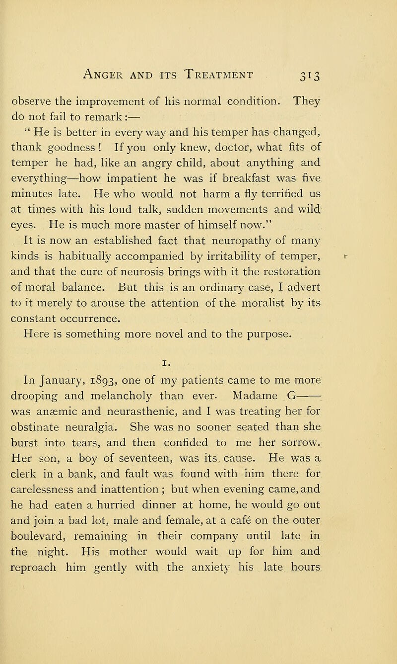 observe the improvement of his normal condition. They do not fail to remark :—  He is better in everyway and his temper has changed, thank goodness ! If you only knew, doctor, what fits of temper he had, like an angry child, about anything and everything—how impatient he was if breakfast was five minutes late. He who would not harm a fly terrified us at times with his loud talk, sudden movements and wild eyes. He is much more master of himself now. It is now an established fact that neuropathy of many kinds is habitually accompanied by irritability of temper, and that the cure of neurosis brings with it the restoration of moral balance. But this is an ordinary case, I advert to it merely to arouse the attention of the moralist by its constant occurrence. Here is something more novel and to the purpose. 1. In January, 1893, one of my patients came to me more drooping and melancholy than ever. Madame G was anaemic and neurasthenic, and I was treating her for obstinate neuralgia. She was no sooner seated than she burst into tears, and then confided to me her sorrow. Her son, a boy of seventeen, was its cause. He was a clerk in a bank, and fault was found with him there for carelessness and inattention ; but when evening came, and he had eaten a hurried dinner at home, he would go out and join a bad lot, male and female, at a cafe on the outer boulevard, remaining in their company until late in the night. His mother would wait up for him and reproach him gently with the anxiety his late hours