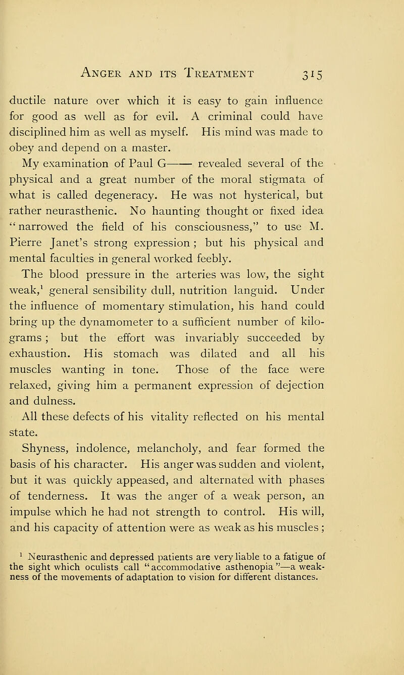 ductile nature over which it is easy to gain influence for good as well as for evil. A criminal could have disciplined him as well as myself. His mind was made to obey and depend on a master. My examination of Paul G revealed several of the physical and a great number of the moral stigmata of what is called degeneracy. He was not hysterical, but rather neurasthenic. No haunting thought or fixed idea narrowed the field of his consciousness, to use M. Pierre Janet's strong expression ; but his physical and mental faculties in general worked feebly. The blood pressure in the arteries was low, the sight weak,1 general sensibility dull, nutrition languid. Under the influence of momentary stimulation, his hand could bring up the dynamometer to a sufficient number of kilo- grams ; but the effort was invariably succeeded by exhaustion. His stomach was dilated and all his muscles wanting in tone. Those of the face were relaxed, giving him a permanent expression of dejection and dulness. All these defects of his vitality reflected on his mental state. Shyness, indolence, melancholy, and fear formed the basis of his character. His anger was sudden and violent, but it was quickly appeased, and alternated with phases of tenderness. It was the anger of a weak person, an impulse which he had not strength to control. His will, and his capacity of attention were as weak as his muscles ; 1 Neurasthenic and depressed patients are very liable to a fatigue of the sight which oculists call  accommodative asthenopia —a weak- ness of the movements of adaptation to vision for different distances.
