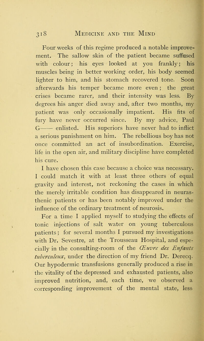 Four weeks of this regime produced a notable improve- ment. The sallow skin of the patient became suffused with colour; his eyes looked at you frankly; his muscles being in better working order, his body seemed lighter to him, and his stomach recovered tone. Soon afterwards his temper became more even; the great crises became rarer, and their intensity was less. By degrees his anger died away and, after two months, my patient was only occasionally impatient. His fits of fury have never occurred since. By my advice, Paul G enlisted. His superiors have never had to inflict a serious punishment on him. The rebellious boy has not once committed an act of insubordination. Exercise, life in the open air, and military discipline have completed his cure. I have chosen this case because a choice was necessary. I could match it with at least three others of equal gravity and interest, not reckoning the cases in which the merely irritable condition has disappeared in neuras- thenic patients or has been notably improved under the influence of the ordinary treatment of neurosis. For a time I applied myself to studying the effects of tonic injections of salt water on young tuberculous patients ; for several months I pursued my investigations with Dr. Sevestre, at the Trousseau Hospital, and espe- cially in the consulting-room of the CEuvre des Enfants tuberculeux, under the direction of my friend Dr. Derecq. Our hypodermic transfusions generally produced a rise in the vitality of the depressed and exhausted patients, also improved nutrition, and, each time, we observed a corresponding improvement of the mental state, less