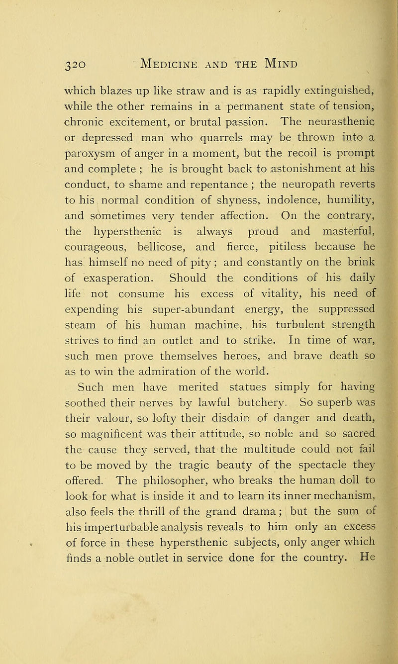 which blazes up like straw and is as rapidly extinguished, while the other remains in a permanent state of tension, chronic excitement, or brutal passion. The neurasthenic or depressed man who quarrels may be thrown into a paroxysm of anger in a moment, but the recoil is prompt and complete ; he is brought back to astonishment at his conduct, to shame and repentance ; the neuropath reverts to his normal condition of shyness, indolence, humility, and sometimes very tender affection. On the contrary, the hypersthenic is always proud and masterful, courageous, bellicose, and fierce, pitiless because he has himself no need of pity ; and constantly on the brink of exasperation. Should the conditions of his daily life not consume his excess of vitality, his need of expending his super-abundant energy, the suppressed steam of his human machine, his turbulent strength strives to find an outlet and to strike. In time of war, such men prove themselves heroes, and brave death so as to win the admiration of the world. Such men have merited statues simply for having soothed their nerves by lawful butchery. So superb was their valour, so lofty their disdain of danger and death, so magnificent was their attitude, so noble and so sacred the cause they served, that the multitude could not fail to be moved by the tragic beauty of the spectacle they offered. The philosopher, who breaks the human doll to look for what is inside it and to learn its inner mechanism, also feels the thrill of the grand drama; but the sum of his imperturbable analysis reveals to him only an excess of force in these hypersthenic subjects, only anger which finds a noble outlet in service done for the country. He