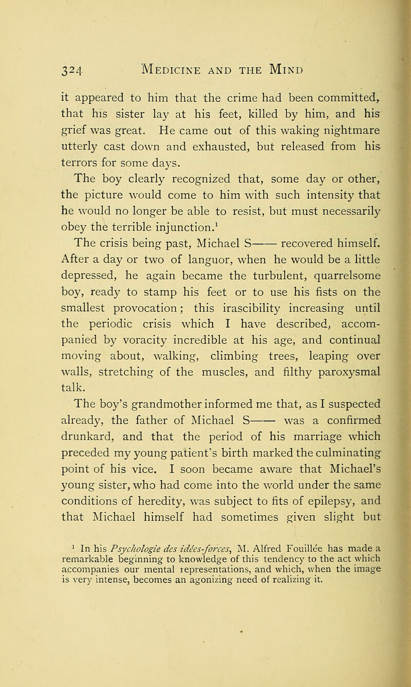 it appeared to him that the crime had been committed, that his sister lay at his feet, killed by him, and his grief was great. He came out of this waking nightmare utterly cast down and exhausted, but released from his terrors for some days. The boy clearly recognized that, some day or other, the picture would come to him with such intensity that he would no longer be able to resist, but must necessarily obey the terrible injunction.1 The crisis being past, Michael S recovered himself. After a day or two of languor, when he would be a little depressed, he again became the turbulent, quarrelsome boy, read}'' to stamp his feet or to use his fists on the smallest provocation; this irascibility increasing until the periodic crisis which I have described, accom- panied by voracity incredible at his age, and continual moving about, walking, climbing trees, leaping over walls, stretching of the muscles, and filthy paroxysmal talk. The boy's grandmother informed me that, as I suspected already, the father of Michael S was a confirmed drunkard, and that the period of his marriage which preceded my young patient's birth marked the culminating point of his vice. I soon became aware that Michael's young sister, who had come into the world under the same conditions of heredity, was subject to fits of epilepsy, and that Michael himself had sometimes given slight but 1 In his Psychologie des idees-forces, M. Alfred Fouillee has made a remarkable beginning to knowledge of this tendency to the act which accompanies our mental representations, and which, when the image is very intense, becomes an agonizing need of realizing it.