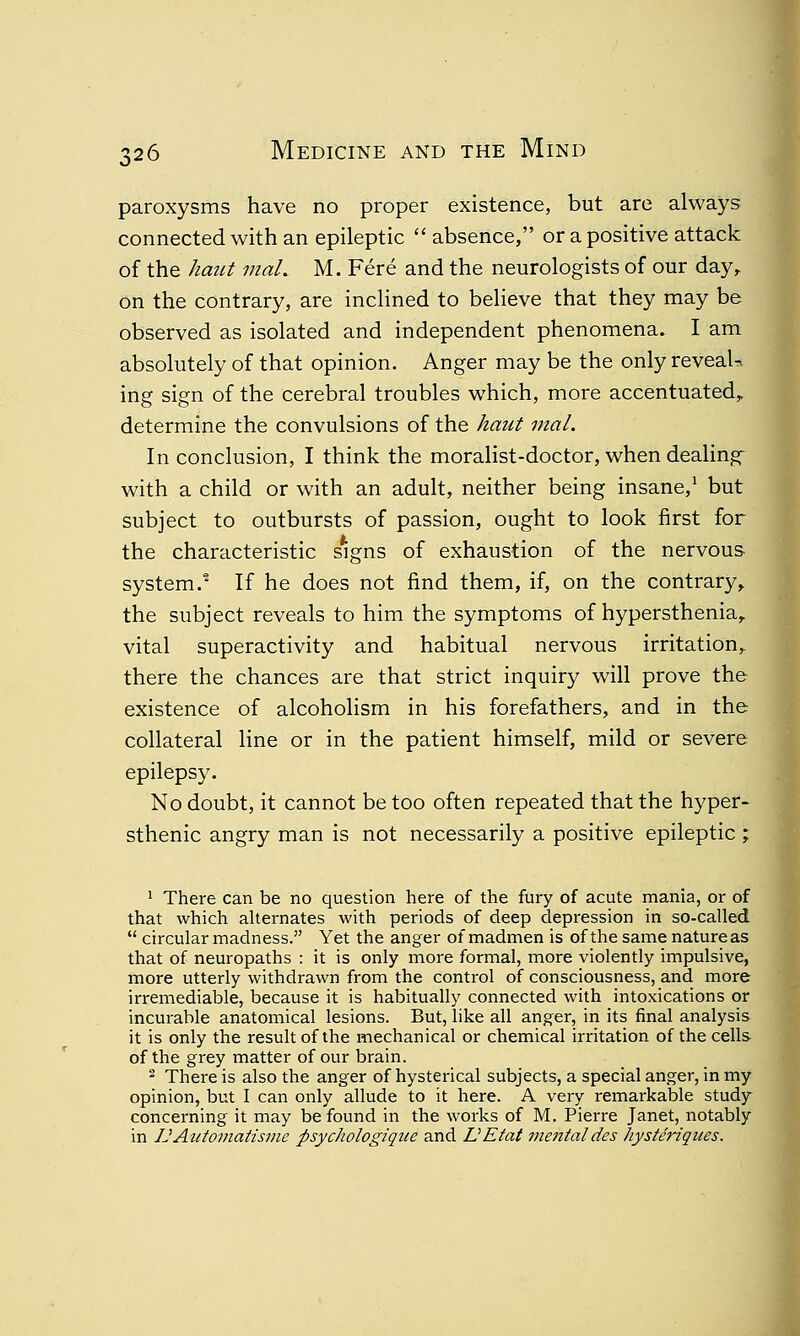 paroxysms have no proper existence, but are always connected with an epileptic  absence, or a positive attack of the haut maL M. Fere and the neurologists of our day, on the contrary, are inclined to believe that they may be observed as isolated and independent phenomena. I am absolutely of that opinion. Anger may be the only reveak ing sign of the cerebral troubles which, more accentuated, determine the convulsions of the haut mal. In conclusion, I think the moralist-doctor, when dealing- with a child or with an adult, neither being insane,1 but subject to outbursts of passion, ought to look first for the characteristic signs of exhaustion of the nervous system.' If he does not find them, if, on the contrary, the subject reveals to him the symptoms of hypersthenia, vital superactivity and habitual nervous irritation, there the chances are that strict inquiry will prove the existence of alcoholism in his forefathers, and in the collateral line or in the patient himself, mild or severe epilepsy. No doubt, it cannot be too often repeated that the hyper- sthenic angry man is not necessarily a positive epileptic ; 1 There can be no question here of the fury of acute mania, or of that which alternates with periods of deep depression in so-called  circular madness. Yet the anger of madmen is of the same natureas that of neuropaths : it is only more formal, more violently impulsive, more utterly withdrawn from the control of consciousness, and more irremediable, because it is habitually connected with intoxications or incurable anatomical lesions. But, like all anger, in its final analysis it is only the result of the mechanical or chemical irritation of the cells of the grey matter of our brain. 2 There is also the anger of hysterical subjects, a special anger, in my opinion, but I can only allude to it here. A very remarkable study concerning it may be found in the works of M. Pierre Janet, notably in IJAittomatisme psychologique and L'Efaf mentaldes hysteriques.