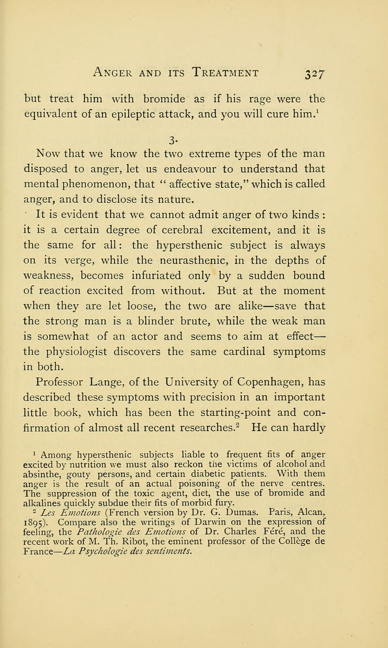 but treat him with bromide as if his rage were the equivalent of an epileptic attack, and you will cure him.1 3- Now that we know the two extreme types of the man disposed to anger, let us endeavour to understand that mental phenomenon, that  affective state, which is called anger, and to disclose its nature. ' It is evident that we cannot admit anger of two kinds : it is a certain degree of cerebral excitement, and it is the same for all: the hypersthenic subject is always on its verge, while the neurasthenic, in the depths of weakness, becomes infuriated only by a sudden bound of reaction excited from without. But at the moment when they are let loose, the two are alike—save that the strong man is a blinder brute, while the weak man is somewhat of an actor and seems to aim at effect— the physiologist discovers the same cardinal symptoms in both. Professor Lange, of the University of Copenhagen, has described these symptoms with precision in an important little book, which has been the starting-point and con- firmation of almost all recent researches.3 He can hardly 1 Among hypersthenic subjects liable to frequent fits of anger excited by nutrition we must also reckon the victims of alcohol and absinthe, gouty persons, and certain diabetic patients. With them anger is the result of an actual poisoning of the nerve centres. The suppression of the toxic agent, diet, the use of bromide and alkalines quickly subdue their fits of morbid fury. 2 Les Emotions (French version by Dr. G. Dumas. Paris, Alcan, 1895). Compare also the writings of Darwin on the expression of feeling, the Pathologie des Emotions of Dr. Charles Fere, and the recent work of M. Th. Ribot, the eminent professor of the College de France—La Psychologie des sentiments.