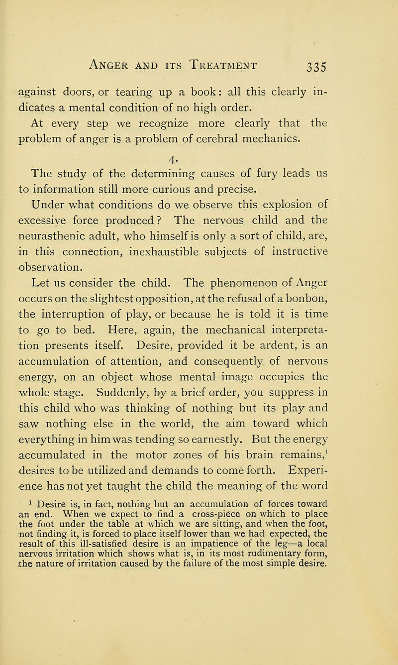 against doors, or tearing up a book: all this clearly in- dicates a mental condition of no high order. At every step we recognize more clearly that the problem of anger is a problem of cerebral mechanics. 4- The study of the determining causes of fury leads us to information still more curious and precise. Under what conditions do we observe this explosion of excessive force produced ? The nervous child and the neurasthenic adult, who himself is only a sort of child, are, in this connection, inexhaustible subjects of instructive observation. Let us consider the child. The phenomenon of Anger occurs on the slightest opposition, at the refusal of a bonbon, the interruption of play, or because he is told it is time to go to bed. Here, again, the mechanical interpreta- tion presents itself. Desire, provided it be ardent, is an accumulation of attention, and consequently, of nervous energy, on an object whose mental image occupies the whole stage. Suddenly, by a brief order, you suppress in this child who was thinking of nothing but its play and saw nothing else in the world, the aim toward which everything in him was tending so earnestly. But the energy accumulated in the motor zones of his brain remains,1 desires to be utilized and demands to come forth. Experi- ence has not yet taught the child the meaning of the word 1 Desire is, in fact, nothing but an accumulation of forces toward an end. When we expect to find a cross-piece on which to place the foot under the table at which we are sitting, and when the foot, not finding it, is forced to place itself lower than we had expected, the result of this ill-satisfied desire is an impatience of the leg—a local nervous irritation which shows what is, in its most rudimentary form, the nature of irritation caused by the failure of the most simple desire.