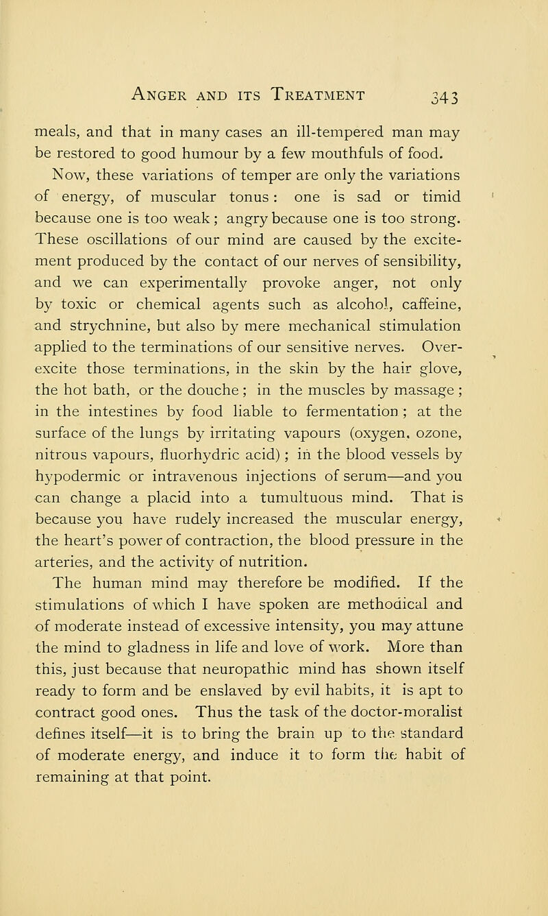 meals, and that in many cases an ill-tempered man may be restored to good humour by a few mouthfuls of food. Now, these variations of temper are only the variations of energy, of muscular tonus: one is sad or timid because one is too weak; angry because one is too strong. These oscillations of our mind are caused by the excite- ment produced by the contact of our nerves of sensibility, and we can experimentally provoke anger, not only by toxic or chemical agents such as alcohol, caffeine, and strychnine, but also by mere mechanical stimulation applied to the terminations of our sensitive nerves. Over- excite those terminations, in the skin by the hair glove, the hot bath, or the douche ; in the muscles by massage ; in the intestines by food liable to fermentation; at the surface of the lungs by irritating vapours (oxygen, ozone, nitrous vapours, fluorhydric acid); in the blood vessels by hypodermic or intravenous injections of serum—and you can change a placid into a tumultuous mind. That is because you have rudely increased the muscular energy, the heart's power of contraction, the blood pressure in the arteries, and the activity of nutrition. The human mind may therefore be modified. If the stimulations of which I have spoken are methodical and of moderate instead of excessive intensity, you may attune the mind to gladness in life and love of work. More than this, just because that neuropathic mind has shown itself ready to form and be enslaved by evil habits, it is apt to contract good ones. Thus the task of the doctor-moralist defines itself—it is to bring the brain up to the standard of moderate energy, and induce it to form the; habit of remaining at that point.