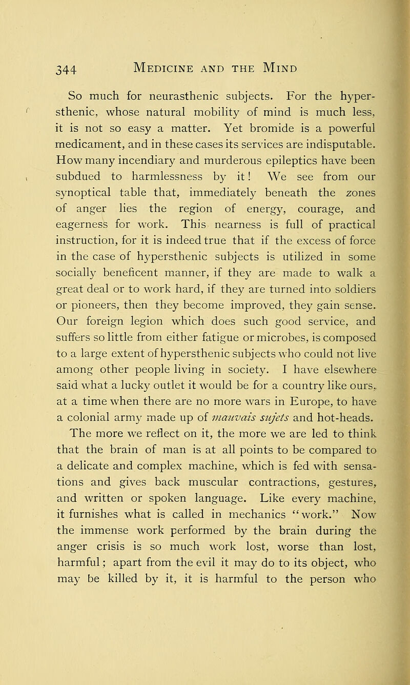 So much for neurasthenic subjects. For the hyper- sthenic, whose natural mobility of mind is much less, it is not so easy a matter. Yet bromide is a powerful medicament, and in these cases its services are indisputable. How many incendiary and murderous epileptics have been subdued to harmlessness by it! We see from our synoptical table that, immediately beneath the zones of anger lies the region of energy, courage, and eagerness for work. This nearness is full of practical instruction, for it is indeed true that if the excess of force in the case of hypersthenic subjects is utilized in some socially beneficent manner, if they are made to walk a great deal or to work hard, if they are turned into soldiers or pioneers, then they become improved, they gain sense. Our foreign legion which does such good service, and suffers so little from either fatigue or microbes, is composed to a large extent of hypersthenic subjects who could not live among other people living in society. I have elsewhere said what a lucky outlet it would be for a country like ours,, at a time when there are no more wars in Europe, to have a colonial army made up of mauvais sujets and hot-heads. The more we reflect on it, the more we are led to think that the brain of man is at all points to be compared to a delicate and complex machine, which is fed with sensa- tions and gives back muscular contractions, gestures, and written or spoken language. Like every machine, it furnishes what is called in mechanics work. Now the immense work performed by the brain during the anger crisis is so much work lost, worse than lost, harmful; apart from the evil it may do to its object, who may be killed by it, it is harmful to the person who