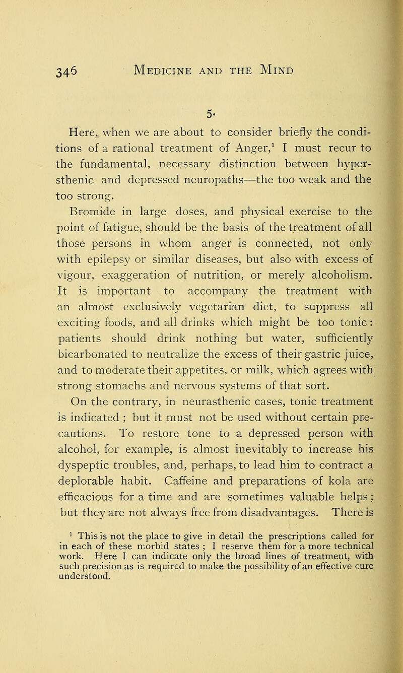 5. Here, when we are about to consider briefly the condi- tions of a rational treatment of Anger,1 I must recur to the fundamental, necessary distinction between hyper- sthenic and depressed neuropaths—the too weak and the too strong. Bromide in large doses, and physical exercise to the point of fatigue, should be the basis of the treatment of all those persons in whom anger is connected, not only with epilepsy or similar diseases, but also with excess of vigour, exaggeration of nutrition, or merely alcoholism. It is important to accompany the treatment with an almost exclusively vegetarian diet, to suppress all exciting foods, and all drinks which might be too tonic: patients should drink nothing but water, sufficiently bicarbonated to neutralize the excess of their gastric juice, and to moderate their appetites, or milk, which agrees with strong stomachs and nervous systems of that sort. On the contrary, in neurasthenic cases, tonic treatment is indicated ; but it must not be used without certain pre- cautions. To restore tone to a depressed person with alcohol, for example, is almost inevitably to increase his dyspeptic troubles, and, perhaps, to lead him to contract a deplorable habit. Caffeine and preparations of kola are efficacious for a time and are sometimes valuable helps; but they are not always free from disadvantages. There is 1 This is not the place to give in detail the prescriptions called for in each of these morbid states ; I reserve them for a more technical work. Here I can indicate only the broad lines of treatment, with such precision as is required to make the possibility of an effective cure understood.