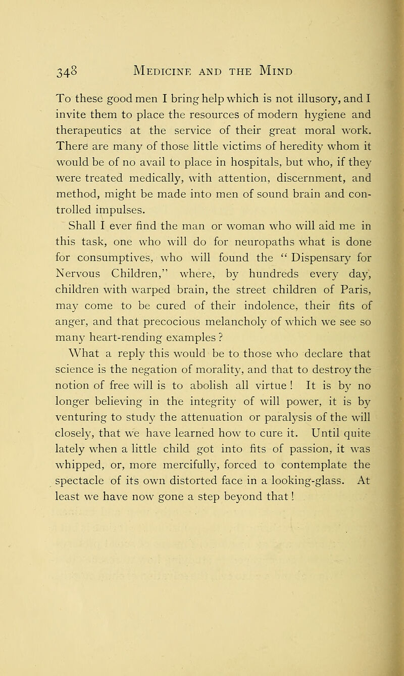 To these good men I bring help which is not illusory, and I invite them to place the resources of modern hygiene and therapeutics at the service of their great moral work. There are many of those little victims of heredity whom it would be of no avail to place in hospitals, but who, if they were treated medically, with attention, discernment, and method, might be made into men of sound brain and con- trolled impulses. Shall I ever find the man or woman who will aid me in this task, one who will do for neuropaths what is done for consumptives, who will found the  Dispensary for Nervous Children, where, by hundreds every day, children with warped brain, the street children of Paris, may come to be cured of their indolence, their fits of anger, and that precocious melancholy of which we see so many heart-rending examples ? What a reply this would be to those who declare that science is the negation of morality, and that to destroy the notion of free will is to abolish all virtue ! It is by no longer believing in the integrity of will power, it is by venturing to study the attenuation or paralysis of the will closely, that we have learned how to cure it. Until quite lately when a little child got into fits of passion, it was whipped, or, more mercifully, forced to contemplate the spectacle of its own distorted face in a looking-glass. At least we have now gone a step beyond that!