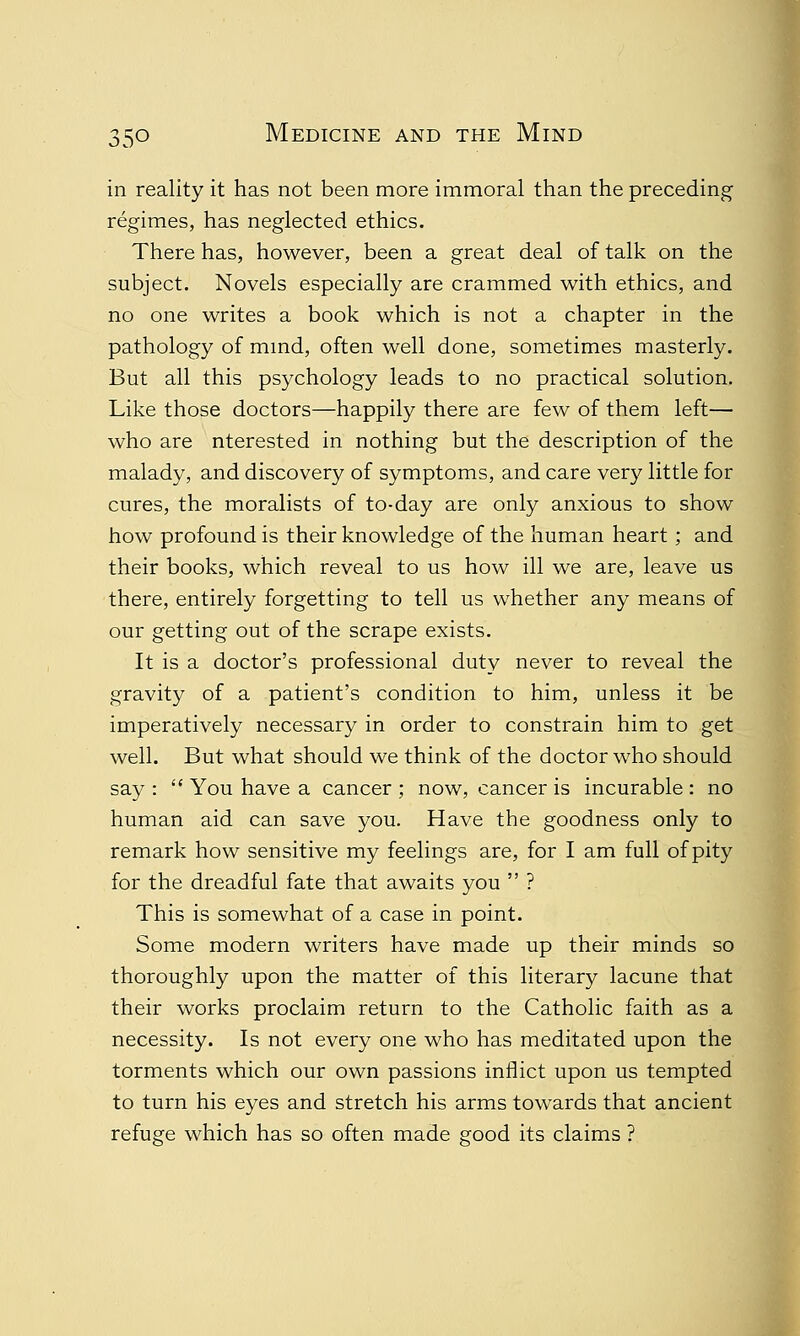 in reality it has not been more immoral than the preceding regimes, has neglected ethics. There has, however, been a great deal of talk on the subject. Novels especially are crammed with ethics, and no one writes a book which is not a chapter in the pathology of mind, often well done, sometimes masterly. But all this psychology leads to no practical solution. Like those doctors—happily there are few of them left— who are nterested in nothing but the description of the malady, and discovery of symptoms, and care very little for cures, the moralists of to-day are only anxious to show how profound is their knowledge of the human heart ; and their books, which reveal to us how ill we are, leave us there, entirely forgetting to tell us whether any means of our getting out of the scrape exists. It is a doctor's professional duty never to reveal the gravity of a patient's condition to him, unless it be imperatively necessary in order to constrain him to get well. But what should we think of the doctor who should say :  You have a cancer ; now, cancer is incurable : no human aid can save you. Have the goodness only to remark how sensitive my feelings are, for I am full of pity for the dreadful fate that awaits you  ? This is somewhat of a case in point. Some modern writers have made up their minds so thoroughly upon the matter of this literary lacune that their works proclaim return to the Catholic faith as a necessity. Is not every one who has meditated upon the torments which our own passions inflict upon us tempted to turn his eyes and stretch his arms towards that ancient refuge which has so often made good its claims ?